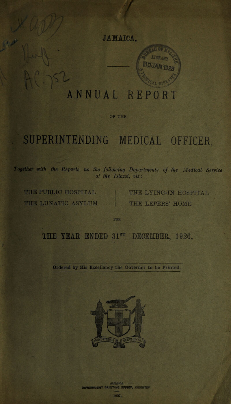 JAMAICA ANNUAL REPORT OF THE SUPERINTENDING MEDICAL OFFICER, Together with the Reports no the following Departments of the Medical Service of the Island, viz: THE PUBLIC HOSPITAL | THE LYING-IN HOSPITAL THE LUNATIC ASYLUM j THE LEPERS’ HOME FOB THE YEAR ENDED 31st DECEMBER, 1926. Ordered by His Excellency the Governor to be Printed.