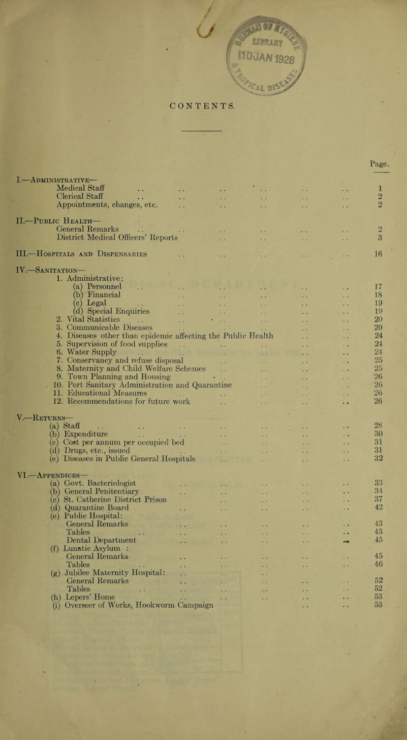 CONTENTS. Page. I. —Administrative— Medical Staff .. .. .. ' .. . . .. 1 Clerical Staff .. .. . . . . . . .. 2 Appointments, changes, etc. . . . . . . . . . . 2 II. —Public Health— General Remarks . . . . .. . . ... . . 2 District Medical Officers’ Reports .. . . . . . . 3 III. -—Hospitals and Dispensaries .. .. .. . . .. 16 IV. —Sanitation-— 1. Administrative: (a) Personnel . . . . . . .. .. . . 17 (b) Financial . . . . .. .. . . 18 (c) Legal . . . . . . . . .. . . 19 (d) Special Enquiries . . . . . . . . . . 19 2. Vital Statistics . . . . - . . . . . . . . 20 3. Communicable Diseases . . . . . . . . . . 20 4. Diseases other than epidemic affecting the Public Health . . .. 24 5. Supervision of food supplies . . . . . . . . . . 24 6. Water Supply . . . . . . . . . . .. 24 7. Conservancy and refuse disposal . . . . . . 25 8. Maternity and Child Welfare Schemes . . . . . . . . 25 9. Town Planning and Housing • . . . . . . . . 26 . 10. Port Sanitary Administration and Quarantine . . . . . . 26 11. Educational Measures . . . . . . . . 26 12. Recommendations for future work . . . . . . .. 26 V. —Returns— (a) Staff _ . . . . . . . . . . . . .. 28 (b) Expenditure . . . . . . . . . . . . 30 (c) Cost per annum per occupied bed . . . . • • 31 (d) Drugs, etc., issued . . . . . . . . • ■ 31 (e) Diseases in Public General Hospitals . . . . .. .. 32 VI. —Appendices— (a) Govt. Bacteriologist . . . . . . . . . • 33 (b) General Penitentiary . . . . . . . . .. 34 (c) St. Catherine District Prison . . . . . . . • 37 (d) Quarantine Board .. . . . . . . . - 42 (e) Public Hospital: General Remarks .. . . . . . . ■ • 43 Tables .. . . . . . . . . .. 43 Dental Department .. .. . . . . ... 45 (f) Lunatic Asylum : General Remarks . . . . . . . . .. 45 Tables . . .. . . .. .. • • 46 (g) Jubilee Maternity Hospital: General Remarks .. . . . . .. . ■ 52 Tables . . . . . . . . .. • • 52 (h) Lepers’ Home .. .. .. .. .. 53 (i) Overseer of Works, Hookworm Campaign .. .. 53