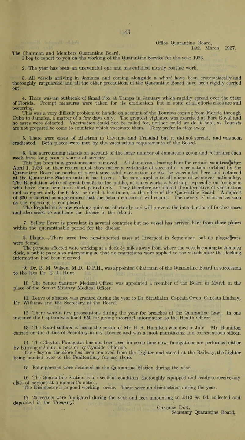 Office Quarantine Board, 14th March, The Chairman and Members Quarantine Board. I beg to report to you on the working of the Quarantine Service for the year 1926. 1927. 2. The year has been an uneventful one and has entailed mostly routine work. 3. All vessels arriving in Jamaica and coming alongside a wharf have been systematically and thoroughly ratguarded and all the other precautions of the Quarantine Board have been rigidly carried out. 4. There was an outbreak of Small Pox at Tampa in January which rapidly spread over the State of Florida. Prompt measures were taken for its eradication but in spite of all efforts cases are still occurring. This was a very difficult problem to handle on account of the Tourists coming from Florida through Cuba to Jamaica, a matter of a few days only. The greatest vigilance was exercised at Port Royal and no cases were detected. Vaccination could not be called for, neither could we do it here, as Tourists are not prepared to come to countries which vaccinate them. They prefer to stay away. 5. There were cases of Alastrim in Cayenne and Trinidad but it did not spread, and was soon eradicated. Both places were met by the vaccination requirements of the Board. 6. The surrounding islands on account of the large number of Jamaicans going and returning each week have long been a source of anxiety. This has been in a great measure removed. All Jamaicans leaving here for certain eountriesfafter April 1, 1926, on their return must show either a certificate of successful vaccination certified by the Quarantine Board or marks of recent successful vaccination or else be vaccinated here and detained at the Quarantine Station until it has taken. The same applies to all aliens of whatever nationality. The Regulation while of great benefit to the public, at times works a hardship, especially on foreigners who have come here for a short period only. They therefore are offered the alternative of vaccination and to report daily for 6 days or until it has taken, at the office of the Quarantine Board. A deposit of $30 is exacted as a guarantee that the person concerned will report. The money is*returned as soon as the reporting is completed. The Regulation is now working quite satisfactorily and will prevent the introduction of further cases and also assist to eradicate the disease in the Island. 7. Yellow Fever is prevalent in several countries but no Vessel has arrived here from those places within the quarantinable period for the disease. 8. Plague—There were two non-imported cases at Liverpool in September, but no plague|rats Were found. The persons affected were working at a dock 3f miles away from where the vessels coming to Jamaica dock, a public park also intervening so that no restrictions were applied to the vessels after the docking information had been received. 9. Dr. B. M. Wilson, M.D., D.P.H., was appointed Chairman of the Quarantine Board in succession to the late Dr. E. L. Hunt. 10. The Senior Sanitary Medical Officer was appointed a member of the Board in March in the place of the Senior Military Medical Officer. 11. Leave of absence was granted during the year to Dr. Strathairn, Captain Owen, Captain Lindsay, Dr. Williams and the Secretary of the Board. 12. There were a few prosecutions during the year for breaches of the Quarantine Law. In one instance the Captain was fined £50 for giving incorrect information to the Health Officer. 13. The Board suffered a loss in the person of Mr. H. A. Hamilton who died in July. Mr. Hamilton carried on the duties of Secretary in my absence and was a most painstaking and conscientious officer. 14. The Clayton Fumigator has not been used for some time now; fumigations are performed either by burning sulphur in pots or by Cyanide Chloride. The Clayton therefore has been removed from the Lighter and stored at the Railway, the Lighter being handed over to the Penitentiary for use there. 15. Four persons were detained at the Quarantine Station during the year. 16. The Quarantine Station is in excellent condition, thoroughly equipped and ready to receive any class of persons at a moment’s notice. The Disinfector is in good working order. There were no disinfections during the year. 17. 25 vessels were fumigated during the year and fees amounting to £113 8s. Od. collected and deposited in the Treasury! Charles Don, Secretary Quarantine Board.