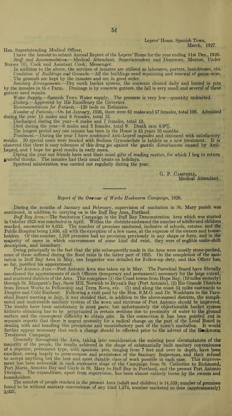 Lepers’ Home, Spanish Town, March, 1927. Hon. Superintending Medical Officer, I have the honour to submit Annual Report of the Lepers’ Home for the year ending 31st Dec., 1926. Staff and Accommodation:—Medical Attendant, Superintendent and Dispenser, Matron, Under Nurses (4), Cook and Assistant Cook; Messenger. In addition to the above, the services of inmates are utilised as labourers, porters, laundresses, etc. Condition of Buildings arid Grounds.—All the buildings need repainting and renewal of gauze-wire. The grounds are kept by the inmates and are in good order. Sanitary Arrangements.—Dry earth bucket system, the contents cleared daily and buried in pits by the inmates in th e Farm. Drainage is by concrete gutters, the fall is very small and several of these gutters need repairs. Water Supply.—Spanish Town Water supply. The pressure is very low—quantity unlimited. Dietary.—Approved by His Excellency the Governor. Recommendations for Patients.—120 beds on Estimates. Number of Patients.-—On 1st January, 1926, there were 61 males and 47 females, total 108. Admitted during the year 15 males and 6 females, total 21. Discharged during the year—6 males and 7 females, total 13. Died during the year—6 males and 3 females, total 9. Death rate 6.9%. The longest period any one inmate has been in the Home is 45 years 10 months. Treatment.—During the year I have continued Anti-Leprol capsules and ointment with satisfactory results. 20 special cases were treated with Sodium Gynocardate in tablets as a new treatment. It is observed that there is easy tolerance of this drug gas against the gastric disturbances caused by Anti- Leprol, and I hope for good results in early cases. During the year our friends have sent their usual gifts of reading matter, for which I beg to return grateful thanks. The inmates had their usual treats on holidays. Spiritual ministration was carried out regularly during the year. G. P. Campbell, Medical Attendant. Report of the Overseer of Works Hookworm Campaign, 1926. During the months of January and February, supervision of sanitation in St. Mary parish was continued, in addition to carrying on in the Buff Bay Area, Portland. Buff Bay Area.—The Sanitation Campaign in the Buff Bay Demonstration Area which was started in October 1925 was concluded in April. Within the districts embraced the number of adults and children reached, amounted to 8,022. The number of premises sanitated, inclusive of schools, estates, and the Public Hospital being 1,636, all with the exception of a few cases, at the expense of the owners and house¬ holders. Of this number, 1,218 premises had no provision previously in any shape or form, and in the majority of cases in which conveniences of some kind did exist, they were of neglible make-shift description, and insanitary. Owing principally to the fact that the pits subsequently made in the Area were mostly stone-packed, none of these suffered during the flood rains in the latter part of 1925. On the completion of the sani¬ tation in Buff Bay Area in May, one Inspector was detailed for Follow-up duty, and this Officer has, so far, justified his appointment. Port Antonio Area.-—Port Antonio Area was taken up in May. The Parochial Board have liberally sanctioned the appointments of such Officers (temporary and permanent) necessary for the large extent, and scattered districts of the Area. This comprises (1) the Coast towns from Hope Bay, (10 miles westerly) through St. Margaret’s Bay, Snow Hill, Norwich to Bryan’s Bay (Port Antonio), (2) Rio Grande Districts from Breast Works to Fellowship and Terra Nova, etc. (3) and along the coast 5| miles eastwards to Drapers and Cold Harbour. Following a visit paid by the Hon. S.M.O. and Dr. Washburn to the Paro¬ chial Board meeting in July, it was decided that, in addition to the above-named districts, the compli¬ cated and undesirable sanitary system of the town and environs of Port Antonio should be improved. The results have been satisfactory in most parts, but unfortunately the objectionable bucket system hitherto obtaining has to be perpetuated in certain sections due to proximity of water to the ground surface and the consequent difficulty to obtain pits. In this connection it has been pointed out in separate reports that there is urgent necessity for a radical change on the part of the Local Board in dealing with and handling this precarious and unsatisfactory part of the town’s sanitation. It would further appear necessary that such a change should be effected prior to the advent of the Hookworm Treatment Campaign. _ Generally throughout the Area, taking into consideration the existing poor circumstances of the majority of the people, the results achieved in the shape of substantially built sanitary conveniences of a superior, permanent type, with spacious pits, ranging from 7 feet and over in depth, have been excellent, owing largely to perseverance and persistence of the Sanitary Inspectors, and their refusal to accept anything but the best and most durable class of work possible in each case. This improve* ment has been noticeable in each successive stage of the Campaign from St. Catherine to Richmond, Port Maria, Annotto Bay and Gayle in St. Mary to Buff Bay in Portland, and the present Port Antonio Division. 4 he expenditure, apart from supervision, has been almost entirely borne by the owners and householders. The number of people reached in the present Area (adult and children) is 14,559; number of premises found to be without sanitary convenience of any kind 1,374, number sanitated to date (approximately) 2ij(y23'