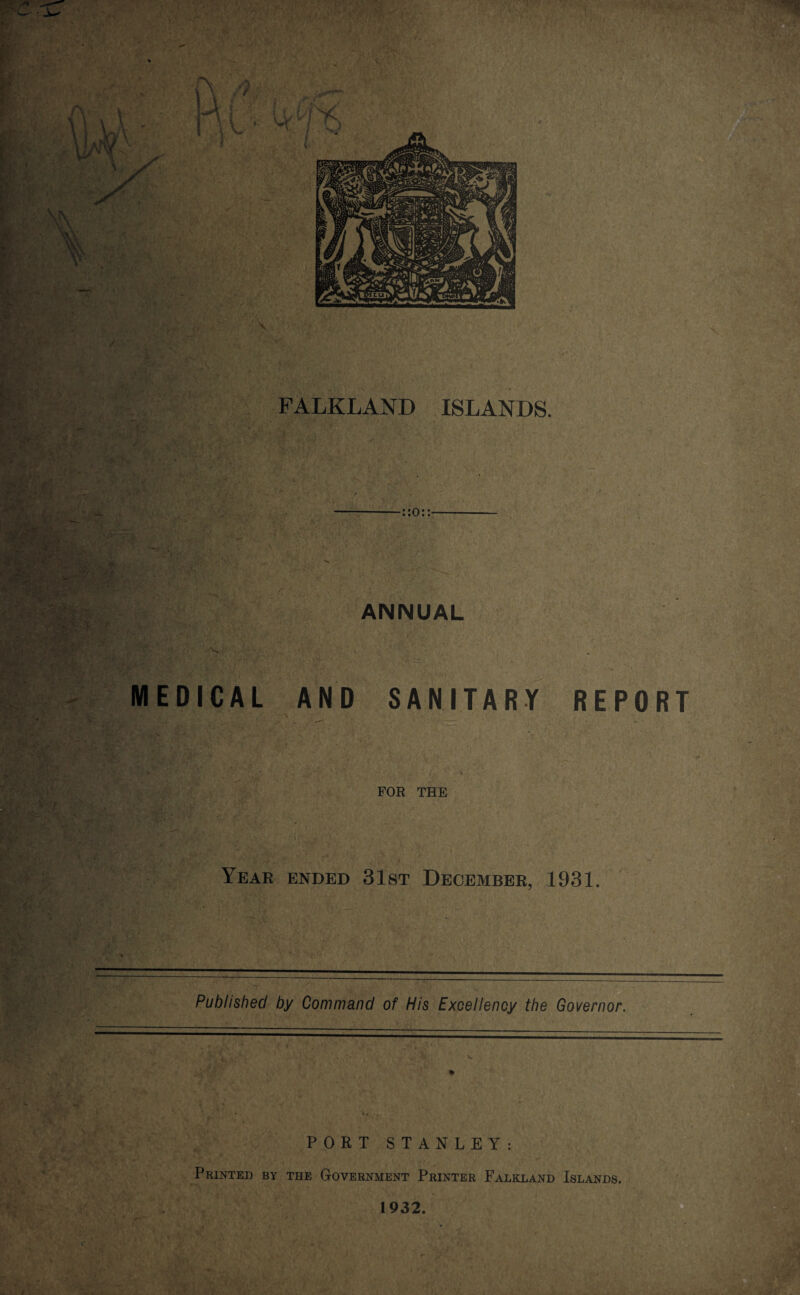 FALKLAND ISLANDS 7 && '*/■ “ ; 'ft ■ \ ANNUAL ^ i. .-'w/j *•'!' » MEDICAL AND SANITARY REPORT FOR THE Year ended 31st December, 1931. Published by Command of His Excellency the Governor. PORT STANLEY: Printed by the Government Printer Falkland Islands. 1932. C • j /