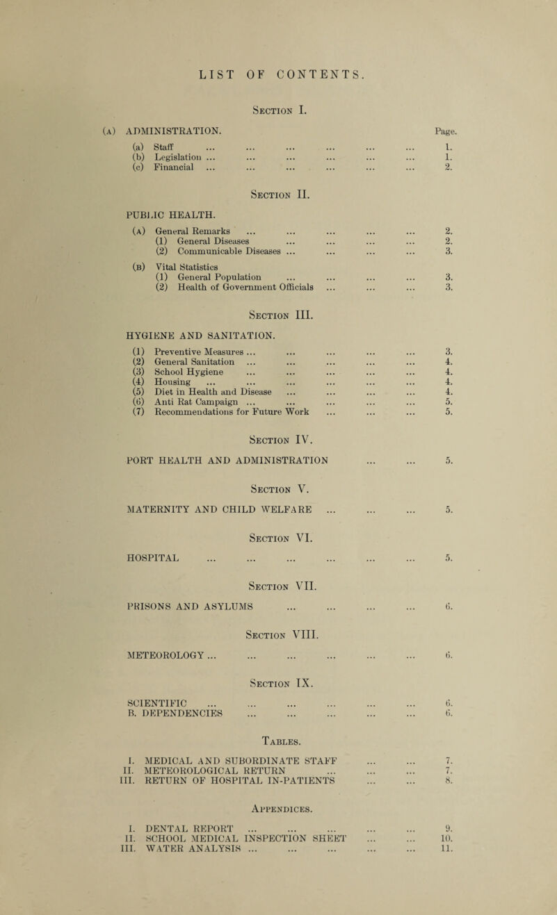 LIST OF CONTENTS. Section I. (a) ADMINISTRATION. Page. (a) Staff ... ... ... ... ... ... I. (b) Legislation ... ... ... ... ... ... 1. (c) Financial ... ... ... ... ... ... 2. Section II. PUBLIC HEALTH. (a) General Remarks ... ... ... ... ... 2. (1) General Diseases ... ... ... ... 2. (2) Communicable Diseases ... ... ... ... 3. (b) Vital Statistics (1) General Population ... ... ... ... 3. (2) Health of Government Officials ... ... ... 3. Section III. HYGIENE AND SANITATION. (1) Preventive Measures ... ... ... ... ... 3. (2) General Sanitation ... ... ... ... ... 4. (3) School Hygiene ... ... ... ... ... 4. (4) Housing ... ... ... ... ... ... 4. (5) Diet in Health and Disease ... ... ... ... 4. (6) Anti Rat Campaign ... ... ... ... ... 5. (7) Recommendations for Future Work ... ... ... 5. Section IV. PORT HEALTH AND ADMINISTRATION ... ... 5. Section V. MATERNITY AND CHILD WELFARE ... ... ... 5. Section VI. HOSPITAL ... ... ... ... ... ... 5. Section VII. PRISONS AND ASYLUMS ... ... ... ... 6. Section VIII. METEOROLOGY ... ... ... ... ... ... ti. Section IX. SCIENTIFIC ... ... ... ... ... ... ff B. DEPENDENCIES ... ... ... ... ... 6. Tables. 1. MEDICAL AND SUBORDINATE STAFF ... ... 7. II. METEOROLOGICAL RETURN ... ... ... 7. III. RETURN OF HOSPITAL IN-PATIENTS ... ... 8. Appendices. I. DENTAL REPORT ... ... ... ... ... 9. II. SCHOOL MEDICAL INSPECTION SHEET ... ... 10. III. WATER ANALYSIS ... ... ... ... ... 11.
