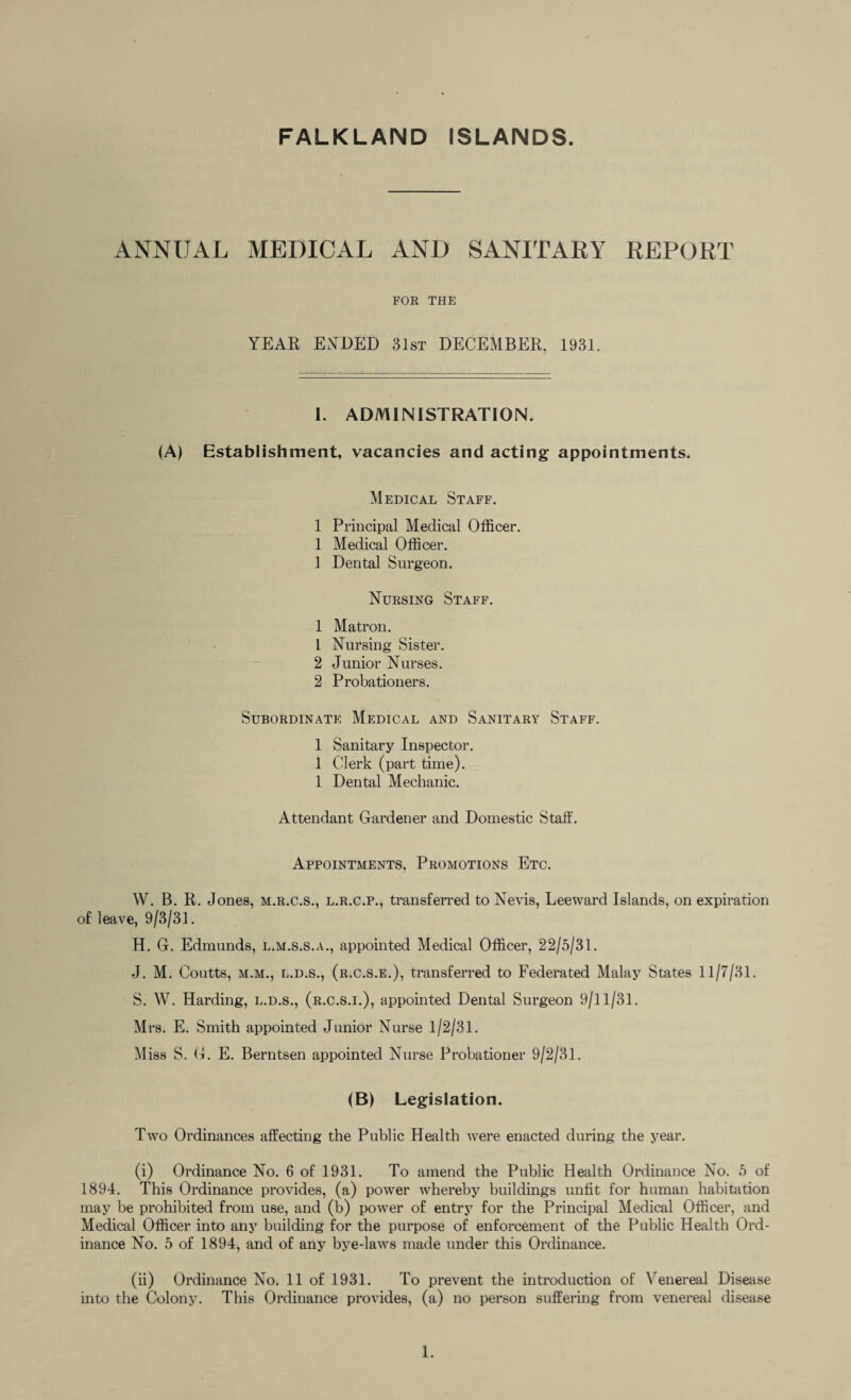 ANNUAL MEDICAL AND SANITARY REPORT FOR THE YEAR ENDED 31st DECEMBER. 1931. I. ADMINISTRATION. (A) Establishment, vacancies and acting appointments. Medical Staff. 1 Principal Medical Officer. 1 Medical Officer. 1 Dental Surgeon. Nursing Staff. 1 Matron. 1 Nursing Sister. 2 Junior Nurses. 2 Probationers. Subordinate Medical and Sanitary Staff. 1 Sanitary Inspector. 1 Clerk (part time). 1 Dental Mechanic. Attendant Gardener and Domestic Staff. Appointments, Promotions Etc. W. B. R. Jones, m.r.c.s., l.r.c.p., transferred to Nevis, Leeward Islands, on expiration of leave, 9/3/31. H. G. Edmunds, l.m.s.s.a., appointed Medical Officer, 22/5/31. J. M. Coutts, m.m., l.d.s., (r.c.s.e.), transferred to Federated Malay States 11/7/31. S. W. Harding, l.d.s., (r.c.s.i.), appointed Dental Surgeon 9/11/31. Mrs. E. Smith appointed Junior Nurse 1/2/31. Miss S. G. E. Berntsen appointed Nurse Probationer 9/2/31. (B) Legislation. Two Ordinances affecting the Public Health were enacted during the year. (i) Ordinance No. 6 of 1931. To amend the Public Health Ordinance No. 5 of 1894. This Ordinance provides, (a) power whereby buildings unfit for human habitation may be prohibited from use, and (b) power of entry for the Principal Medical Officer, and Medical Officer into any building for the purpose of enforcement of the Public Health Ord¬ inance No. 5 of 1894, and of any bye-laws made under this Ordinance. (ii) Ordinance No. 11 of 1931. To prevent the introduction of Venereal Disease into the Colony. This Ordinance provides, (a) no person suffering from venereal disease