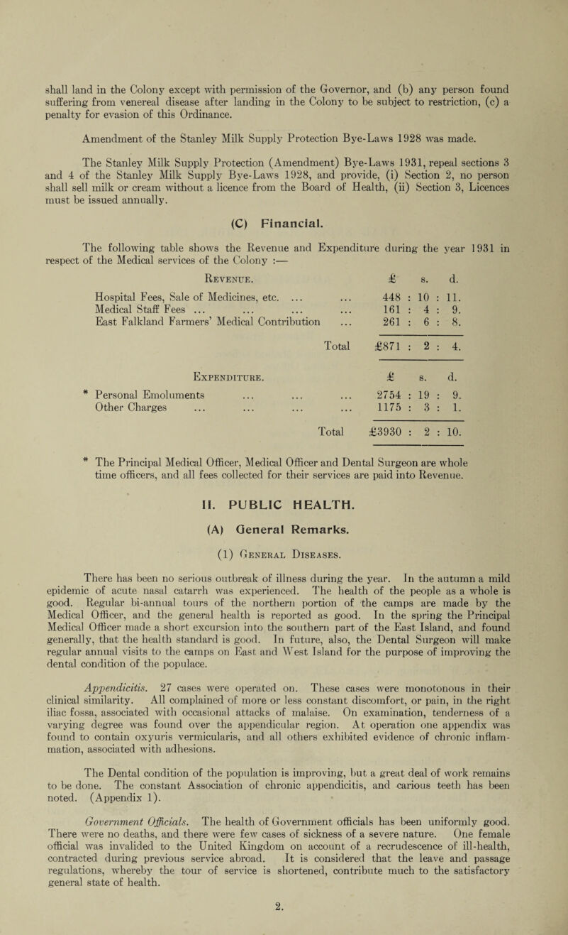 shall land in the Colony except with permission of the Governor, and (b) any person found suffering from venereal disease after landing in the Colony to be subject to restriction, (c) a penalty for evasion of this Ordinance. Amendment of the Stanley Milk Supply Protection Bye-Laws 1928 was made. The Stanley Milk Supply Protection (Amendment) Bye-Laws 1931, repeal sections 3 and 4 of the Stanley Milk Supply Bye-Laws 1928, and provide, (i) Section 2, no person shall sell milk or cream without a licence from the Board of Health, (ii) Section 3, Licences must be issued annually. (C) Financial. The following table shows the Revenue and Expenditure during the year 1931 in respect of the Medical services of the Colony :— Revenue. £ S. d. Hospital Fees, Sale of Medicines, etc. ... 448 10 11. Medical Staff Fees ... 161 4 9. East Falkland Farmers’ Medical Contribution 261 6 8. Total £871 : 2 4. Expenditure. £ s. d. * Personal Emoluments 2754 19 9. Other Charges 1175 3 1. Total £3930 2 10. * The Principal Medical Officer, Medical Officer and Dental Surgeon are whole time officers, and all fees collected for their services are paid into Revenue. II. PUBLIC HEALTH. (A) General Remarks. (1) General Diseases. There has been no serious outbreak of illness during the year. In the autumn a mild epidemic of acute nasal catarrh was experienced. The health of the people as a whole is good. Regular bi-annual tours of the northern portion of the camps are made by the Medical Officer, and the general health is reported as good. In the spring the Principal Medical Officer made a short excursion into the southern part of the East Island, and found generally, that the health standard is good. In future, also, the Dental Surgeon will make regular annual visits to the camps on East and West Island for the purpose of improving the dental condition of the populace. Appendicitis. 27 cases were operated on. These cases were monotonous in their clinical similarity. All complained of more or less constant discomfort, or pain, in the right iliac fossa, associated with occasional attacks of malaise. On examination, tenderness of a varying degree was found over the appendicular region. At operation one appendix was found to contain oxyuris vermicularis, and all others exhibited evidence of chronic inflam¬ mation, associated with adhesions. The Dental condition of the population is improving, but a great deal of work remains to be done. The constant Association of chronic appendicitis, and carious teeth has been noted. (Appendix 1). Government Officials. The health of Government officials has been uniformly good. There were no deaths, and there were few cases of sickness of a severe nature. One female official was invalided to the United Kingdom on account of a recrudescence of ill-health, contracted during previous service abroad. It is considered that the leave and passage regulations, whereby the tour of service is shortened, contribute much to the satisfactory general state of health.