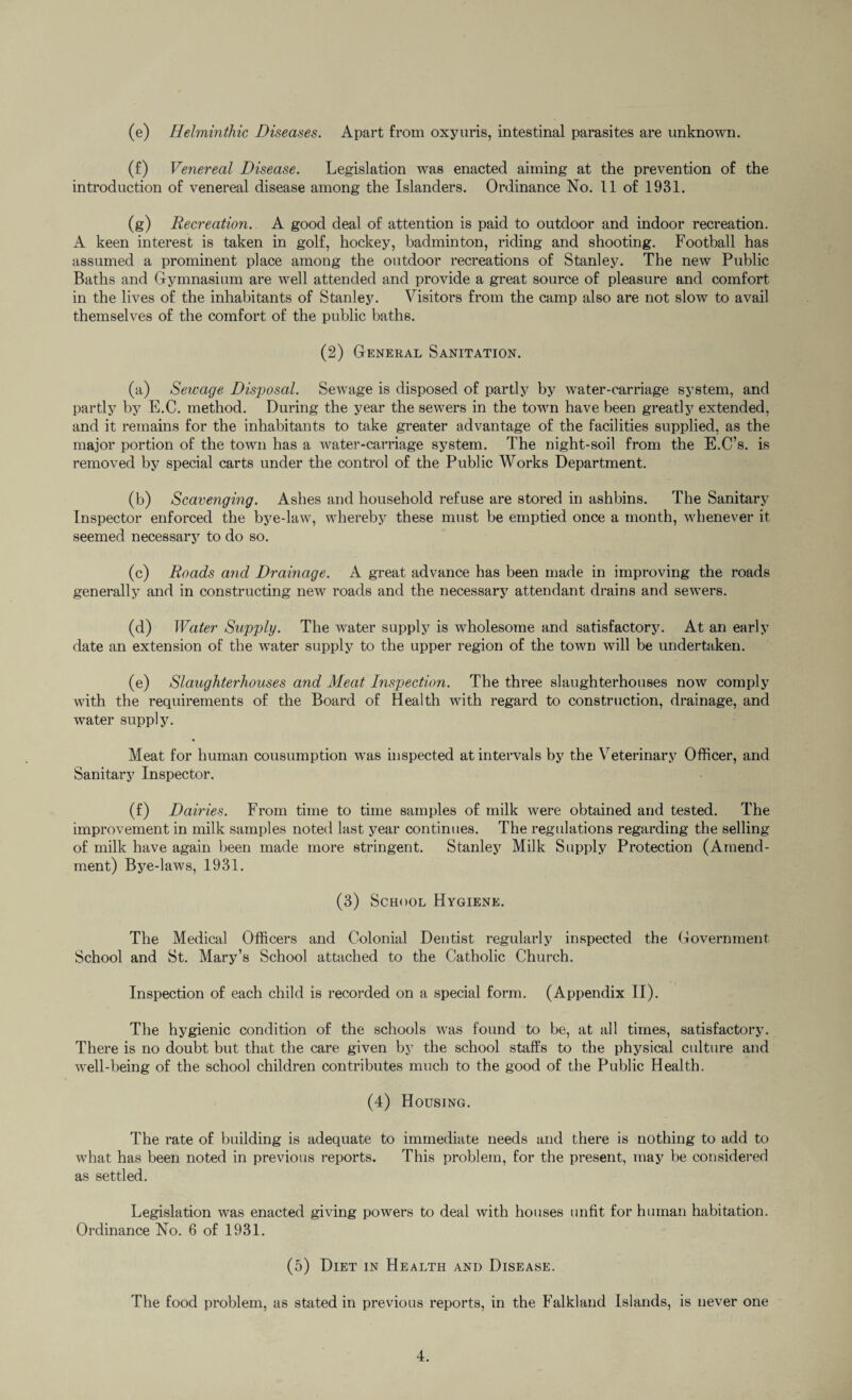 (e) Helminthic Diseases. Apart from oxyuris, intestinal parasites are unknown. (f) Venereal Disease. Legislation was enacted aiming at the prevention of the introduction of venereal disease among the Islanders. Ordinance No. 11 of 1931. (g) Recreation. A good deal of attention is paid to outdoor and indoor recreation. A keen interest is taken in golf, hockey, badminton, riding and shooting. Football has assumed a prominent place among the outdoor recreations of Stanley. The new Public Baths and Gymnasium are well attended and provide a great source of pleasure and comfort in the lives of the inhabitants of Stanley. Visitors from the camp also are not slow to avail themselves of the comfort of the public baths. (2) General Sanitation. (a) Sewage Disposal. Sewage is disposed of partly by water-carriage system, and partly by E.C. method. During the year the sewers in the town have been greatly extended, and it remains for the inhabitants to take greater advantage of the facilities supplied, as the major portion of the town has a water-carriage system. The night-soil from the E.C’s. is removed by special carts under the control of the Public Works Department. (b) Scavenging. Ashes and household refuse are stored in ashbins. The Sanitary Inspector enforced the bye-law, whereby these must be emptied once a month, whenever it seemed necessary to do so. (c) Roads and Drainage. A great advance has been made in improving the roads generally and in constructing new roads and the necessary attendant drains and sewers. (d) Water Supply. The water supply is wholesome and satisfactory. At an early date an extension of the water supply to the upper region of the town will be undertaken. (e) Slaughterhouses and Meat Inspection. The three slaughterhouses now comply with the requirements of the Board of Health with regard to construction, drainage, and water supply. Meat for human consumption was inspected at intervals by the Veterinary Officer, and Sanitary Inspector. (f) Dairies. From time to time samples of milk were obtained and tested. The improvement in milk samples noted last year continues. The regulations regarding the selling of milk have again been made more stringent. Stanley Milk Supply Protection (Amend¬ ment) Bye-laws, 1931. (3) School Hygiene. The Medical Officers and Colonial Dentist regularly inspected the Government School and St. Mary’s School attached to the Catholic Church. Inspection of each child is recorded on a special form. (Appendix II). The hygienic condition of the schools was found to be, at all times, satisfactory. There is no doubt but that the care given by the school staffs to the physical culture and well-being of the school children contributes much to the good of the Public Health. (4) Housing. The rate of building is adequate to immediate needs and there is nothing to add to what has been noted in previous reports. This problem, for the present, may be considered as settled. Legislation was enacted giving powers to deal with houses unfit for human habitation. Ordinance No. 6 of 1931. (5) Diet in Health and Disease. The food problem, as stated in previous reports, in the Falkland Islands, is never one