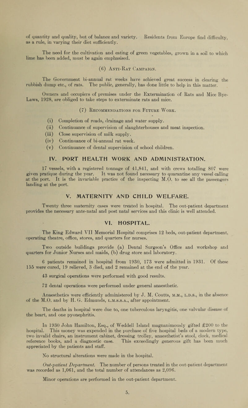 of quantity and quality, but of balance and variety. Residents from Europe find difficulty, as a rule, in varying their diet sufficiently. The need for the cultivation and eating of green vegetables, grown in a soil to which lime has been added, must be again emphasised. (6) Anti-Rat Campaign. The Government bi-annual rat weeks have achieved great success in clearing the rubbish dump etc., of rats. The public, generally, has done little to help in this matter. Owners and occupiers of premises under the Extermination of Rats and Mice Bye- Laws, 1928, are obliged to take steps to exterminate rats and mice. (7) Recommendations for Future Work. (i) Completion of roads, drainage and water supply. (ii) Continuance of supervision of slaughterhouses and meat inspection. (iii) Close supervision of milk supply. (iv) Continuance of bi-annual rat week. (v) Continuance of dental supervision of school children. IV. PORT HEALTH WORK AND ADMINISTRATION. 17 vessels, with a registered tonnage of 41,841, and with crews totalling 807 were given pratique during the year. It was not found necessary to quarantine any vessel calling at the port. It is the invariable practice of the inspecting M.O. to see all the passengers landing at the port. V. MATERNITY AND CHILD WELFARE. Twenty three maternity cases were treated in hospital. The out-patient department provides the necessary ante-natal and post natal services and this clinic is well attended. VI. HOSPITAL. The King Edward VII Memorial Hospital comprises 12 beds, out-patient department, operating theatre, office, stores, and quarters for nurses. Two outside buildings provide (a) Dental Surgeon’s Office and workshop and quarters for Junior Nurses and maids, (b) drug store and laboratory. 6 patients remained in hospital from 1930, 173 were admitted in 1931. Of these 155 were cured, 19 relieved, 3 died, and 2 remained at the end of the year. 43 surgical operations were performed with good results. 72 dental operations were performed under general anaesthetic. Anaesthetics were efficiently administered by J. M. Coutts, m.m., l.d.s., in the absence of the M.O. and by H. G. Edmunds, l.m.s.s.a., after appointment. The deaths in hospital were due to, one tuberculous laryngitis, one valvular disease of the heart, and one pyonephritis. In 1930 John Hamilton, Esq., of Weddell Island magnanimously gifted £200 to the hospital. This money was expended in the purchase of five hospital beds of a modern type, two invalid chairs, an instrument cabinet, dressing trolley, anaesthetist’s stool, clock, medical reference books, and a diagnostic case. This exceedingly generous gift has been much appreciated by the patients and staff. No structural alterations were made in the hospital. Out-patient Department. The number of persons treated in the out-patient department was recorded as 1,061, and the total number of attendances as 2,096. Minor operations are performed in the out-patient department.