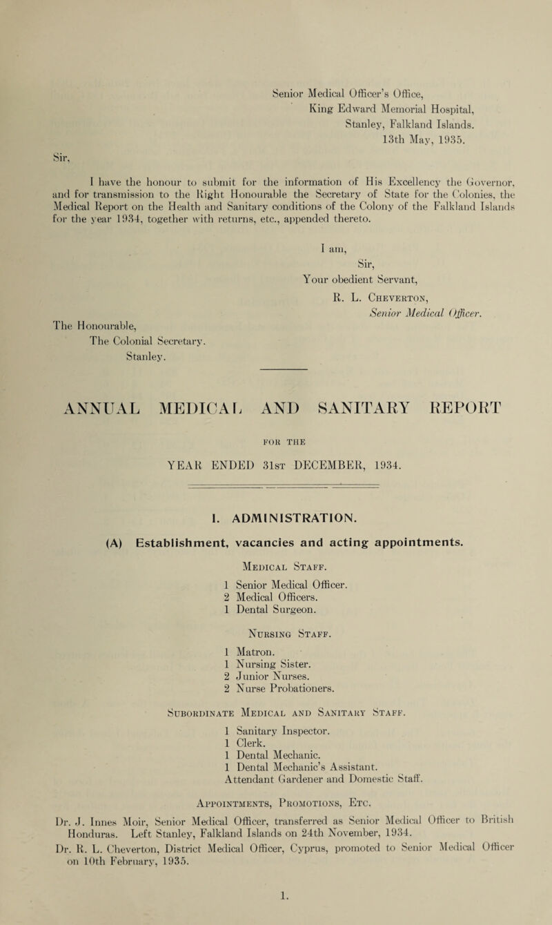 Senior Medical Officer’s Office, King Edward Memorial Hospital, Stanley, Falkland Islands. 13th May, 1935. I have the honour to submit for the information of His Excellency the Governor, and for transmission to the Right Honourable the Secretary of State for the Colonies, the Medical Report on the Health and Sanitary conditions of the Colony of the Falkland Islands for the year 1934, together with returns, etc., appended thereto. The Honourable, The Colonial Secretary. Stanley. I am, Sir, Your obedient Servant, R. L. Cheverton, Senior Medical Officer. ANNUAL MEDICAL AND SANITARY REPORT FOR THE YEAR ENDED 31st DECEMBER, 1934. I. ADMINISTRATION. (A) Establishment, vacancies and acting appointments. Medical Staff. 1 Senior Medical Officer. 2 Medical Officers. 1 Dental Surgeon. Nursing Staff. 1 Matron. 1 Nursing Sister. 2 Junior Nurses. 2 Nurse Probationers. Subordinate Medical and Sanitary Staff. 1 Sanitary Inspector. 1 Clerk. 1 Dental Mechanic. 1 Dental Mechanic’s Assistant. Attendant Gardener and Domestic Staff. Appointments, Promotions, Etc. Dr. J. Innes Moir, Senior Medical Officer, transferred as Senior Medical Officer to British Honduras. Left Stanley, Falkland Islands on 24th November, 1934. Dr. R. L. Cheverton, District Medical Officer, Cyprus, promoted to Senior Medical Officer on 10th February, 1935.