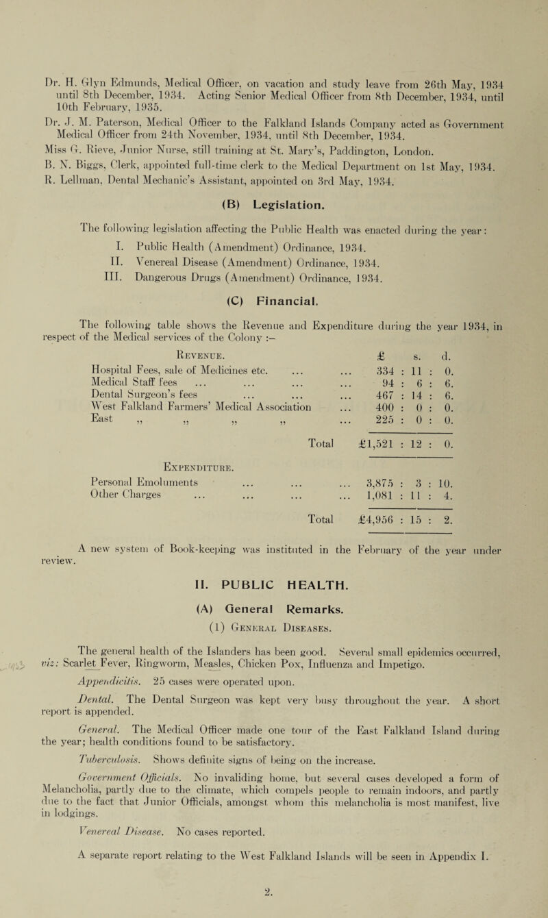 Dr. H. Glyn Edmunds, Medical Officer, on vacation and study leave from 26th May, 1964 until 8th December, 1934. Acting Senior Medical Officer from 8th December, 1934, until 10th February, 1935. Dr. J. M. Paterson, Medical Officer to the Falkland Islands Company acted as Government Medical Officer from 24th November, 1934, until 8th December, 1934. Mi ss G. Rieve, Junior Nurse, still training at St. Mary’s, Paddington, London. B. N. Biggs, Clerk, appointed full-time clerk to the Medical Department on 1st May, 1934. R. Lehman, Dental Mechanic’s Assistant, appointed on 3rd May, 1934. (B) Legislation. 1 he following legislation affecting the Public Health was enacted during the year: I. Public Health (Amendment) Ordinance, 1934. II. Venereal Disease (Amendment) Ordinance, 1934. III. Dangerous Drugs (Amendment) Ordinance, 1934. (C) Financial. The following table shows the Revenue and Expenditure during the year 1934, in respect of the Medical services of the Colony Revenue. £ s. d. Hospital Fees, sale of Medicines etc. 334 : 11 : 0. Medical Staff fees 94 : 6 : 6. Dental Surgeon’s fees 467 : 14 : 6. West Falkland Farmers’ Medical Association 400 : 0 : 0. East ,, ,, ,, ,, 225 : 0 : 0. Total £1,521 : 12 : 0. Expenditure. Personal Emoluments 3,875 : 3 : 10. Other Charges 1,081 : 11 : 4. Total £4,956 : 15 : 2. A new system of Book-keeping was instituted in the February of the year under review. II. PUBLIC HEALTH. (A) General Remarks. (1) General Diseases. The general health of the Islanders has been good. Several small epidemics occurred, viz: Scarlet Fever, Ringworm, Measles, Chicken Pox, Influenza and Impetigo. Appendicitis. 25 cases were operated upon. Dental. The Dental Surgeon was kept very busy throughout the year. A short report is appended. General. The Medical Officer made one tour of the East Falkland Island during the year; health conditions found to be satisfactory. Tuberculosis. Shows definite signs of being on the increase. Government Officials. No invaliding home, but several cases developed a form of Melancholia, partly due to the climate, which compels people to remain indoors, and partly due to the fact that Junior Officials, amongst whom this melancholia is most manifest, live in lodgings. Venereal Disease. No cases reported. A separate report relating to the West Falkland Islands will be seen in Appendix I.