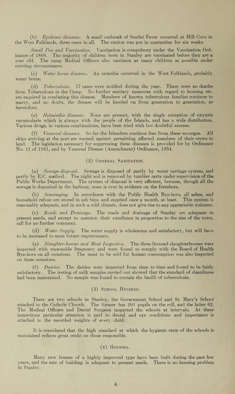 (b) Epidemic diseases. A small outbreak of Scarlet Fever occurred at Hill Cove in the West Falklands, three cases in all. The station was put in quarantine for six weeks. Small Pox and Vaccination. Vaccination is compulsory under the Vaccination Ord¬ inance of 1868. The majority of children born in Stanley are vaccinated before they are a year old. The camp Medical Officers also vaccinate as many children as possible under existing circumstances. (c) Water borne diseases. An enteritis occurred in the West Falklands, probably water borne. (d) Tuberculosis. 17 cases were notified during the year. There were no deaths from Tuberculosis in the Camp. No further sanitary measures with regard to housing etc. are required in combating this disease. Members of known tuberculous families continue to marry, and no doubt, the disease will be handed on from generation to generation, as heretofore. (e) Helminthic diseases. None are present, with the single exception of oxyuris vermicularis which is always with the people of the Islands, and has a wide distribution. Various drugs, in various combinations, have been tried with but doubtful success. (f) Venereal diseases. So far the Islanders continue free from these scourges. All ships arriving at the port are warned against permitting affected members of their crews to land. The legislation necessary for suppressing these diseases is provided for by Ordinance No. 11 of 1931, and by Venereal Disease (Amendment) Ordinance, 1934. (2) General Sanitation. (a) Sewage disposal. Sewage is disposed of partly by water carriage system, and partly by E.C. method. The night soil is removed by tumbler carts under supervision of the Public Works Department. The system of disposal is very efficient, because, though all the sewage is deposited in the harbour, none is ever in evidence on the foreshore. (b) Scavenging. In accordance with the Public Health Bye-laws, all ashes, and household refuse are stored in ash'bins, and emptied once a month, at least. This system is reasonably adequate, and in such a cold climate, does not give rise to any appreciable nuisance. (c) Roads and Drainage. The roads and drainage of Stanley are adequate to present needs, and except to mention their excellence in proportion to the size of the town, call for no further comment. (d) Water Supply. The water supply is wholesome and satisfactory, but will have to be increased to meet future requirements. (e) Slaughter-houses and Meat Inspection. The three licensed slaughterhouses were inspected with reasonable frequency and were found to comply with the Board of Health Bye-laws on all occasions. The meat to be sold for human consumption was also inspected on these occasions. (f) Dairies. The dairies were inspected from time to time and found to be fairly satisfactory. The testing of milk samples carried out showed that the standard of cleanliness had been maintained. No sample was found to contain the bacilli of tuberculosis. (3) School Hygiene. There are two schools in Stanley, the Government School and St. Mary’s School attached to the Catholic Church. The former has 201 pupils on the roll, and the latter 62. The Medical Officers and Dental Surgeon inspected the schools at intervals. At these inspections particular attention is paid to dental and eye conditions and importance is attached to the recorded weights of every child. It is considered that the high standard at which the hygienic state of the schools is maintained reflects great credit on those responsible. (4) H OUSING. Many new houses of a highly improved type have been built during the past few years, and the rate of building is adequate to present needs. There is no housing problem in Stanley.