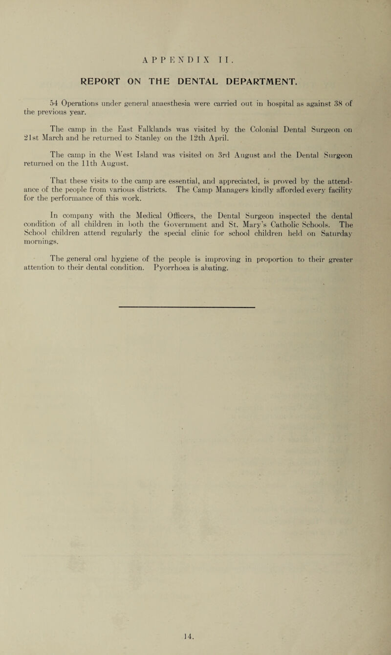 REPORT ON THE DENTAL DEPARTMENT. 54 Operations under general anaesthesia were carried out in hospital as against 38 of the previous year. The camp in the East Falklands was visited by the Colonial Dental Surgeon on 21st March and he returned to Stanley on the 12th April. The camp in the West Island was visited on 3rd August and the Dental Surgeon returned on the 11th August. Chat these visits to the camp are essential, and appreciated, is proved by the attend¬ ance of the people from various districts. The Camp Managers kindly afforded every facility for the performance of this work. In company with the Medical Officers, the Dental Surgeon inspected the dental condition of all children in both the Government and St. Mary’s Catholic Schools. The School children attend regularly the special clinic for school children held on Saturday mornings. The general oral hygiene of the people is improving in proportion to their greater attention to their dental condition. Pyorrhoea is abating. 14.