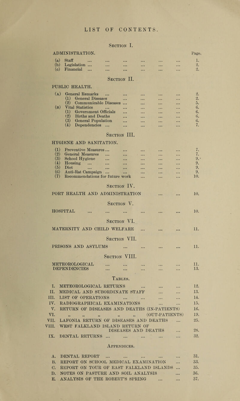 LIST OF CONTENTS. Section I. ADMINISTRATION. Page. (a) Staff ... ... ... ... ... ... I. (b) Legislation ... ... ... ... ... ... 2. (c) Financial ... ... ... ... ... ... 2. Section II. PUBLIC HEALTH. (a) General Remarks ... ... ... ... ... 2. (1) General Diseases ... ... ... ... 2. (2) Communicable Diseases ... ... ... ... 5. (b) Vital Statistics ... ... ... ... ... 6. (1) Government Officials ... ... ... ... 6. (2) Births and Deaths ... ... ... ... 6. (3) General Population ... ... ... ... 6. (4) Dependencies ... ... ... ... ... 7. Section III. HYGIENE AND SANITATION. (1) Preventive Measures... ... ... ... ... 7. (2) General Measures ... ... ... ... ... 7. (3) School Hygiene ... ... ... ... ... 9.* (4) Housing ... ... ... ... ... ... 9. (5) Diet ... ... ... ... ... ... 9. (6) Anti-Rat Campaign ... ... ... ... ... 9. (7) Recommendations for future work ... ... ... 10. Section IV. PORT HEALTH AND ADMINISTRATION ... ... 10. Section V. HOSPITAL ... ... ... ... ... ... 10. Section VI. MATERNITY AND CHILD WELFARE ... ... ... 11. Section VII. PRISONS AND ASYLUMS ... ... ... ... 11. Section VIII. METEOROLOGICAL ... ... ... ... ... 11. DEPENDENCIES ... ... ... ... ... 13. Tables. I. METEOROLOGICAL RETURNS ... ... ... 12. II. MEDICAL AND SUBORDINATE STAFF ... ... 13. III. LIST OF OPERATIONS ... ... ... ... 14. IV. RADIOGRAPHICAL EXAMINATIONS ... ... 15. V. RETURN OF DISEASES AND DEATHS (IN-PATIENTS) 16. VI. „ „ „ „ „ (OUT-PATIENTS) 19. VII. LAFONIA RETURN OF DISEASES AND DEATHS ... 25. VIII. WEST FALKLAND ISLAND RETURN OF DISEASES AND DEATHS ... 28. IX. DENTAL RETURNS ... ... ... ... ... 32. Appendices. A. DENTAL REPORT ... ... ... ... ... 31. B. REPORT ON SCHOOL MEDICAL EXAMINATION ... 33. C. REPORT ON TOUR OF EAST FALKLAND ISLANDS ... 35. D. NOTES ON PASTURE AND SOIL ANALYSIS ... 36. E. ANALYSIS OF THE ROBERT’S SPRING ... ... 37.