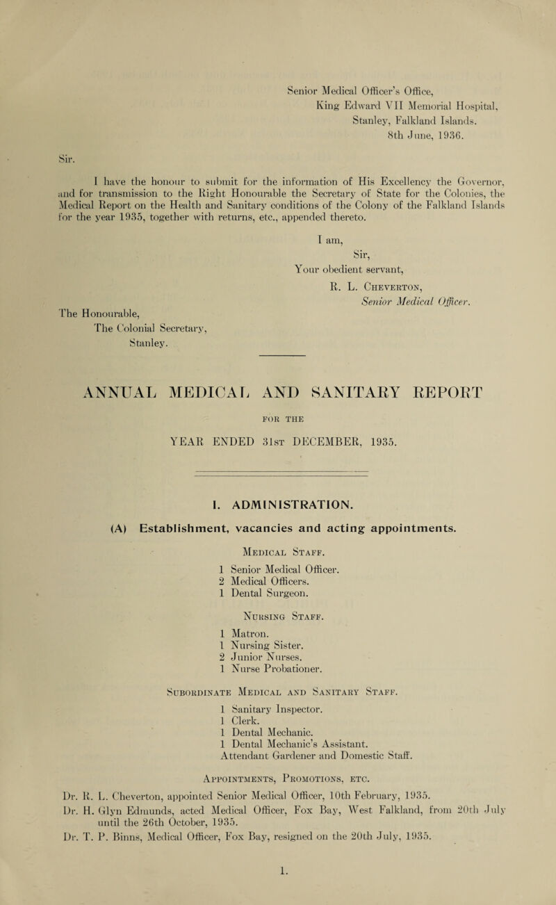 Sir. Senior Medical Officer’s Office, King Edward VII Memorial Hospital, Stanley, Falkland Islands. 8th June, 1936. I have the honour to submit I*or the information of His Excellency the Governor, and for transmission to the Right Honourable the Secretary of State for the Colonies, the Medical Report on the Health and Sanitary conditions of the Colony of the Falkland Islands for the year 1935, together with returns, etc., appended thereto. The Honourable, The Colonial Secretary, Stanley. I am, Sir, Your obedient servant, R. L. Cheverton, Senior Medical Officer. ANNUAL MEDICAL AND SANITARY REPORT FOR THE YEAR ENDED 31st DECEMBER, 1935. I. ADMINISTRATION. <A) Establishment, vacancies and acting appointments. Medical Staff. 1 Senior Medical Officer. 2 Medical Officers. 1 Dental Surgeon. Nursing Staff. 1 Matron. 1 Nursing Sister. 2 Junior Nurses. 1 Nurse Probationer. Subordinate Medical and Sanitary Staff. 1 Sanitary Inspector. 1 Clerk. 1 Dental Mechanic. 1 Dental Mechanic’s Assistant. Attendant Gardener and Domestic Staff. Appointments, Promotions, etc. Dr. R. L. Cheverton, appointed Senior Medical Officer, 10th February, 1935. Dr. H. Glyn Edmunds, acted Medical Officer, Fox Bay, West Falkland, from 20th July until the 26th October, 1935. Dr. T. P. Binns, Medical Officer, Fox Bay, resigned on the 20th July, 1935.