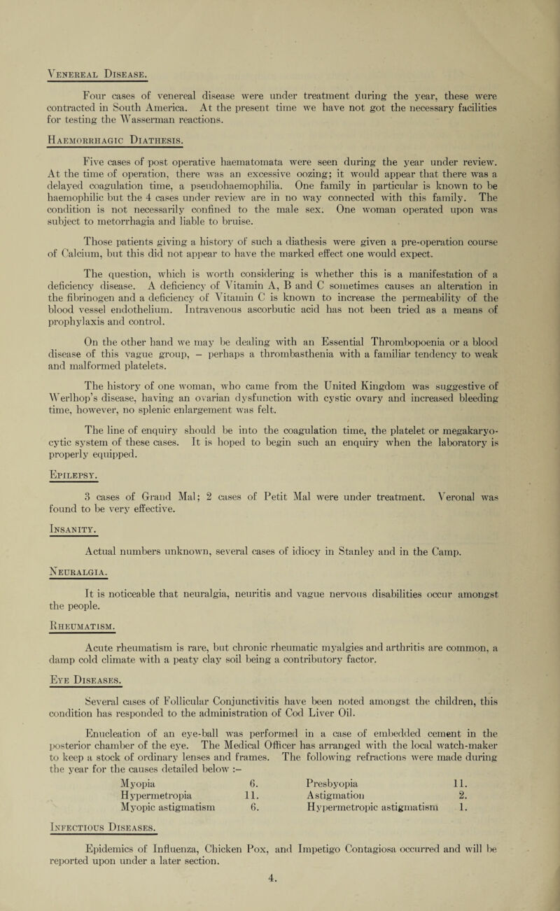 Venereal Disease. Four cases of venereal disease were under treatment during the year, these were contracted in South America. At the present time we have not got the necessary facilities for testing the Wasserman reactions. Haemorrhagic Diathesis. Five cases of post operative haematomata were seen during the year under review. At the time of operation, there was an excessive oozing; it would appear that there was a delayed coagulation time, a pseudohaemophilia. One family in particular is known to be haemophilic but the 4 cases under review are in no way connected with this family. The condition is not necessarily confined to the male sex. One woman operated upon was subject to metorrhagia and liable to bruise. Those patients giving a history of such a diathesis were given a pre-operation course of Calcium, but this did not appear to have the marked effect one would expect. The question, which is worth considering is whether this is a manifestation of a deficiency disease. A deficiency of Vitamin A, B and C sometimes causes an alteration in the fibrinogen and a deficiency of Vitamin C is known to increase the permeability of the blood vessel endothelium. Intravenous ascorbutic acid has not been tried as a means of prophylaxis and control. On the other hand we may be dealing with an Essential Thrombopoenia or a blood disease of this vague group, - perhaps a thrombasthenia with a familiar tendency to weak and malformed platelets. The history of one woman, who came from the United Kingdom was suggestive of Werlhop’s disease, having an ovarian dysfunction with cystic ovary and increased bleeding time, however, no splenic enlargement was felt. The line of enquiry should be into the coagulation time, the platelet or megakaryo- cytic system of these cases. It is hoped to begin such an enquiry when the laboratory is properly equipped. Epilepsy. 3 cases of Grand Mai; 2 cases of Petit Mai were under treatment. Veronal was found to be very effective. Insanity. Actual numbers unknown, several cases of idiocy in Stanley and in the Camp. Neuralgia. It is noticeable that neuralgia, neuritis and vague nervous disabilities occur amongst the people. Rheumatism, Acute rheumatism is rare, but chronic rheumatic myalgies and arthritis are common, a damp cold climate with a peaty clay soil being a contributory factor. Eye Diseases. Several cases of Follicular Conjunctivitis have been noted amongst the children, this condition has responded to the administration of Cod Liver Oil. Enucleation of an eye-ball was performed in a case of embedded cement in the posterior chamber of the eye. The Medical Officer has arranged with the local watch-maker to keep a stock of ordinary lenses and frames. The following refractions were made during the year for the causes detailed below Myopia 6. Presbyopia 11. Hypermetropia 11. Astigmation 2. Myopic astigmatism 6. Hypermetropic astigmatism 1. Infectious Diseases. Epidemics of Influenza, Chicken Pox, and Impetigo Contagiosa occurred and will be reported upon under a later section.