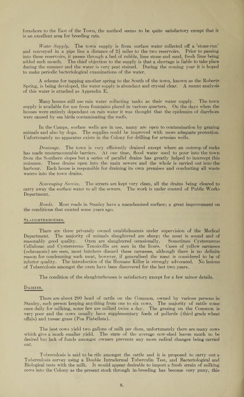 foreshore to the East of the Town, the method seems to be quite satisfactory except that it is an excellent area for breeding rats. Water Supply. The town supply is from surface water collected off a ‘stone-run’ and conveyed in a pipe line a distance of 2} miles to the two reservoirs. Prior to passing into these reservoirs, it passes through a bed of rubble, lime stone and sand, fresh lime being added each month. The chief objection to the supply is that a shortage is liable to take place during the summer and the water is very peat stained. During the coming year it is hoped to make periodic bacteriological examinations of the water. A scheme for tapping another spring to the South of the town, known as the Roberts Spring, is being developed, the water supply is abundant and crystal clear. A recent analysis of this water is attached as Appendix E. Many houses still use rain water collecting tanks as their water supply. The town supply is available for use from fountains placed in various quarters. On the days when the houses were entirely dependant on rain water it was thought that the epidemics of diarrhoea were caused by sea birds contaminating the roofs. In the Camps, surface wells are in use, many are open to contamination by grazing animals and also by dogs. The supplies could be improved with more adequate protection. Unfortunately no apparatus exists in the Colony for drilling for artesian wells. Drainage. The town is very efficiently drained except where an outcrop of rocks has made unsurmountable barriers. At one time, flood water used to pour into the town from the Southern slopes but a series of parallel drains has greatly helped to intercept this nuisance. These drains open into the main sewers and the whole is carried out into the harbour. Each house is responsible for draining its own premises and conducting all waste waters into the town drains. Scavenging Service. The streets are kept very clean, all the drains being cleared to carry away the surface water to all the sewers. The work is under control of Public Works Department. Roads. Most roads in Stanley have a macadamised surface; a great improvement on the conditions that existed some years ago. Slaughterhouses. There are three privately owned establishments under supervision of the Medical Department. The majority of animals slaughtered are sheep; the meat is sound and of reasonably good quality. Oxen are slaughtered occasionally. Sometimes Cystercercus Cellulosae and Cystercercus Tenuicollis are seen in the livers. Cases of yellow carcasses (ochronosis) are seen, most butchers discard these carcasses, although there is no definite reason for condemning such meat, however, if generalised the meat is considered to be of inferior quality. The introduction of the Humane Killer is strongly advocated. No lesions of Tuberculosis amongst the oxen have been discovered for the last two years. The condition of the slaughterhouses is satisfactory except for a few minor details. Dairies. There are about 200 head of cattle on the Common, owned by various persons in Stanley, each person keeping anything from one to six cows. The majority of cattle come once daily for milking, some few are milked twice a day. The grazing on the Common is very poor and the cows usually have supplementary feeds of pollards (third grade wheat offals) and tussac grass (Poa Flabellata). The best cows yield two gallons of milk per diem, unfortunately there are many cows which give a much smaller yield. The state of the average cow-shed leaves much to be desired but lack of funds amongst owners prevents any more radical changes being carried out. Tuberculosis is said to be rife amongst the cattle and it is proposed to carry out a Tuberculosis survey using a Double Intradermal Tuberculin Test, and Bacteriological and Biological tests with the milk. It would appear desirable to import a fresh strain of milking cows into the Colony as the present stock through in-breeding has become very puny, this