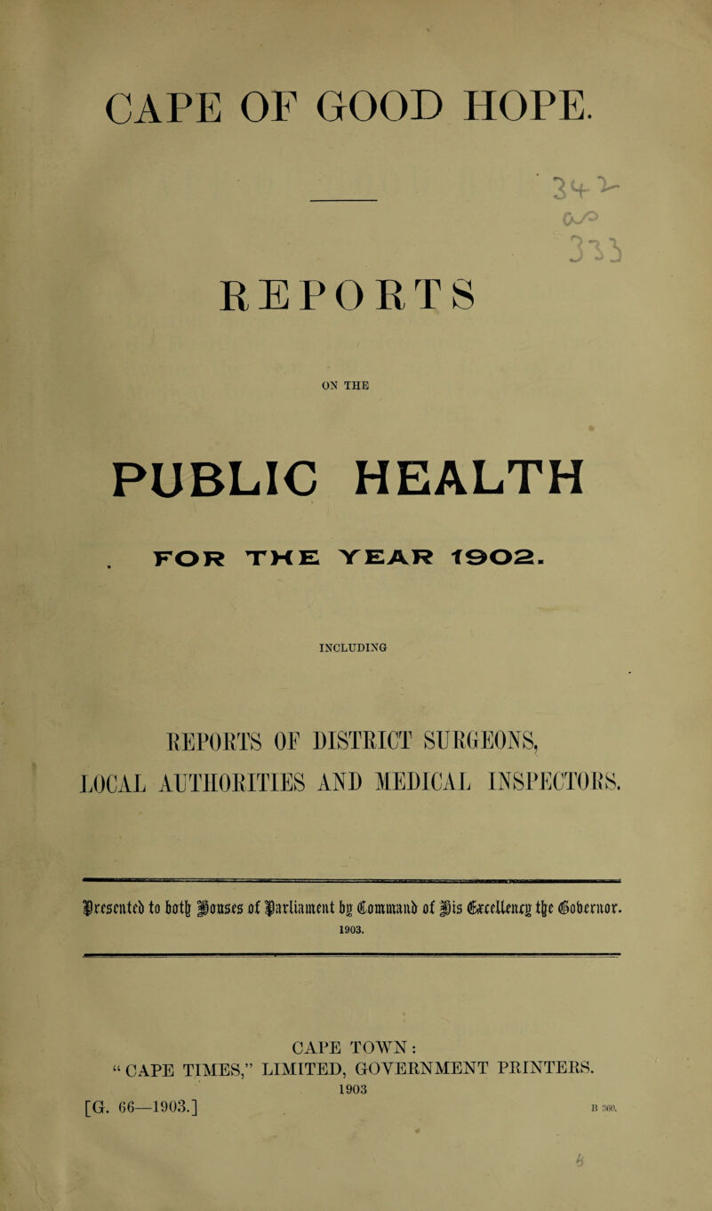 CAPE OF GOOD HOPE. REPORTS ON THE PUBLIC HEALTH FOR THE YEAR f902. INCLUDING REPORTS OE DISTRICT SURGEONS, LOCAL AUTHORITIES AND MEDICAL INSPECTORS. fwscnteb to bot[r ponses of fadiiunent bo ftommanb of fts feelleiwg tjjc ©obeciior. 1903. “ CAPE TIMES,” [G. 66—1903.] CAPE TOWN: LIMITED, GOVERNMENT PRINTERS. 1903 B 360. k