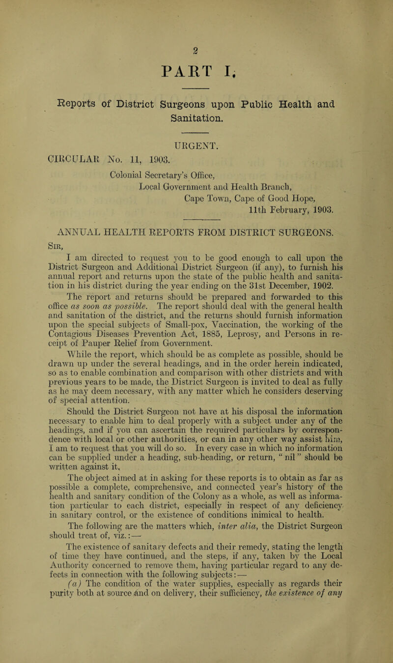 PART I. Reports of District Surgeons upon Public Health and Sanitation. URGENT. CIRCULAR No. 11, 1903. Colonial Secretary’s Office, Local Government and Health Branch, Cape Town, Cape of Good Hope, 11th February, 1903. ANNUAL HEALTH REPORTS FROM DISTRICT SURGEONS. Sir, I am directed to request you to be good enough to call upon the District Surgeon and Additional District Surgeon (if any), to furnish his annual report and returns upon the state of the public health and sanita¬ tion in his district during the year ending on the 31st December, 1902. The report and returns should be prepared and forwarded to this office as soon as 'possible. The report should deal with the general health and sanitation of the district, and the returns should furnish information upon the special subjects of Small-pox, Vaccination, the working of the Contagious Diseases Prevention Act, 1885, Leprosy, and Persons in re¬ ceipt of Pauper Relief from Government. While the report, which should be as complete as possible, should be drawn up under the several headings, and in the order herein indicated, so as to enable combination and comparison with other districts and with previous years to be made, the District Surgeon is invited to deal as fully as he may deem necessary, with any matter which he considers deserving of special attention. Should the District Surgeon not have at his disposal the information necessary to enable him to deal properly with a subject under any of the headings, and if you can ascertain the required particulars by correspon¬ dence with local or other authorities, or can in any other way assist him, I am to request that you will do so. In every case in which no information can be supplied under a heading, sub-heading, or return, “ nil ” should be written against it. The object aimed at in asking for these reports is to obtain as far as possible a complete, comprehensive, and connected year’s history of the health and sanitary condition of the Colony as a whole, as well as informa¬ tion particular to each district, especially in respect of any deficiency in sanitary control, or the existence of conditions inimical to health. The following are the matters which, inter alia, the District Surgeon should treat of, viz.: — The existence of sanitary defects and their remedy, stating the length of time they have continued, and the steps, if any, taken by the Local Authority concerned to remove them, having particular regard to any de¬ fects in connection with the following subjects: — (a) The condition of the water supplies, especially as regards their purity both at source and on delivery, their sufficiency, the existence of any