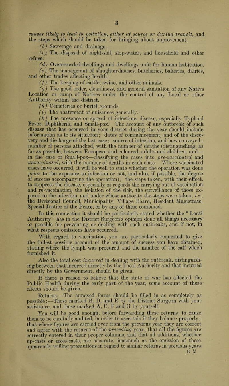 causes likely to lead to pollution, either at source or during transit, and the steps which should be taken for bringing about improvement. (b) Sewerage and drainage. (c) The disposal of night-soil, slop-water, and household and other refuse. (d) Overcrowded dwellings and dwellings unfit for human habitation, (e) . The managemnt of slaughter-houses, butcheries, bakeries, dairies, and other trades affecting health. (f) The keeping of cattle, swine, and other animals. (g\ The good order, cleanliness, and general sanitation of any Native Location or camp of Natives under the control of any Local or other Authority within the district. (h\ Cemeteries or burial grounds. (ij. The abatement of nuisances generally. (k)t The presence or spread of infectious disease, especially Typhoid Lever, Diphtheria, and Small-pox. The account of any outbreak of such disease that has occurred in your district during the year should include information as to its situation; dates of commencement, and of the disco-- very and discharge of the last case; source of infection, and how conveyed; number of persons attacked, with the number of deaths (distinguishing, as far as possible, between European and coloured, adults and children, and— in the case of Small-pox—classifying the cases into pre-vaccinated and unvaccinatecl, with the number of deaths in each class. Where vaccinated cases have occurred, it will be well to state whether the operation was done prior to the exposure to infection or not, and also, if possible, the degree of success accompanying the operation); the steps taken, with their effect, to suppress the disease, especially as regards the carrying out of vaccination and re-vaccination, the isolation of the sick, the surveillance of those ex¬ posed to the infection, and under whose authority the steps were taken, i.e., the Divisional Council, Municipality, Village Board, Resident Magistrate, Special Justice of the Peace, or by any of these combined. In this connection it should be particularly stated whether the “ Local Authority ” has in the District Surgeon’s opinion done all things necessary or possible for preventing or dealing with such outbreaks, and if not, in what respects omissions have occurred. With regard to vaccination, you a,re particularly requested to give the fullest possible account of the amount of success you have obtained, stating where the lymph was procured and the number of the calf which furnished it. Also the total cost incurred in dealing with the outbreak, distinguish¬ ing between that incurred directly by the Local Authority and that incurred directly by the Government, should be given. If there is reason to believe that the state of war has affected the Public Health during the early part of the year, some account of these effects should be given. Returns.—The annexed forms should be filled in as completely as possible:—Those marked B, D, and E by the District Surgeon with your assistance, and those marked A, C, E and G by yourself. You will be good enough, before forwarding these returns, to cause them to be carefully audited, in order to ascertain if they balance properly; that where figures are carried over from the previous year they are correct and agree with the returns of the preceding year; that all the figures are correctly entered in their proper columns, and that all additions, whether up-casts or cross-casts, are accurate, inasmuch as the omission of these apparently trifling precautions in regard to similar returns in previous years