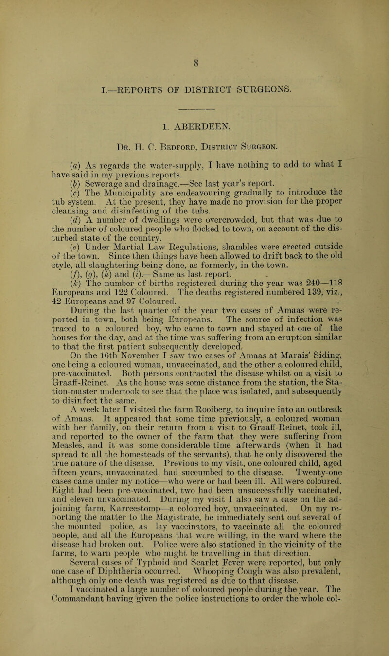 I.—REPORTS OF DISTRICT SURGEONS. 1. ABERDEEN. Dr. H. C. Bedford, District Surgeon. (a) As regards the water-supply, I have nothing to add to what I have said in my previous reports. (b) Sewerage and drainage.—See last year’s report. (c) The Municipality are endeavouring gradually to introduce the tub system. At the present, they have made no provision for the proper cleansing and disinfecting of the tubs. (d) A number of dwellings were overcrowded, but that was due to the number of coloured people who flocked to town, on account of the dis¬ turbed state of the country. (e) Under Martial Law Regulations, shambles were erected outside of the town. Since then things have been allowed to drift back to the old style, all slaughtering being done, as formerly, in the town. (/), (g), (h) and (i).—Same as last report. (k) The number of births registered during the year was 240—118 Europeans and 122 Coloured. The deaths registered numbered 139, viz., 42 Europeans and 97 Coloured. During the last quarter of the year two cases of Amaas were re¬ ported in town, both being Europeans. The source of infection was traced to a coloured boy, who came to town and stayed at one of the houses for the day, and at the time was suffering from an eruption similar to that the first patient subsequently developed. On the 16th November I saw two cases of Amaas at Marais’ Siding, one being a coloured woman, unvaccinated, and the other a coloured child, pre-vaccinated. Both persons contracted the disease whilst on a visit to Graaff-Reinet. As the house was some distance from the station, the Sta¬ tion-master undertook to see that the place was isolated, and subsequently to disinfect the same. A week later I visited the farm Rooiberg, to inquire into an outbreak of Amaas. It appeared that some time previously, a coloured woman with her family, on their return from a visit to Graaff-Reinet, took ill, and reported to the owner of the farm that they were suffering from Measles, and it was some considerable time afterwards (when it had spread to all the homesteads of the servants), that he only discovered the true nature of the disease. Previous to my visit, one coloured child, aged fifteen years, unvaccinated, had succumbed to the disease. Twenty-one cases came under my notice—who were or had been ill. All were coloured. Eight had been pre-vaccinated, two had been unsuccessfully vaccinated, and eleven unvaccinated. During my visit I also saw a case on the ad¬ joining farm, Karreestomp—a coloured boy, unvaccinated. On my re¬ porting the matter to the Magistrate, he immediately sent out several of the mounted police, as lay vaccinators, to vaccinate all the coloured people, and all the Europeans that were willing, in the ward where the disease had broken out. Police were also stationed in the vicinity of the farms, to warn people who might be travelling in that direction. Several cases of Typhoid and Scarlet Fever were reported, but only one case of Diphtheria occurred. Whooping Cough was also prevalent, although only one death was registered as due to that disease. I vaccinated a large number of coloured people during the year. The Commandant having given the police instructions to order the whole col-