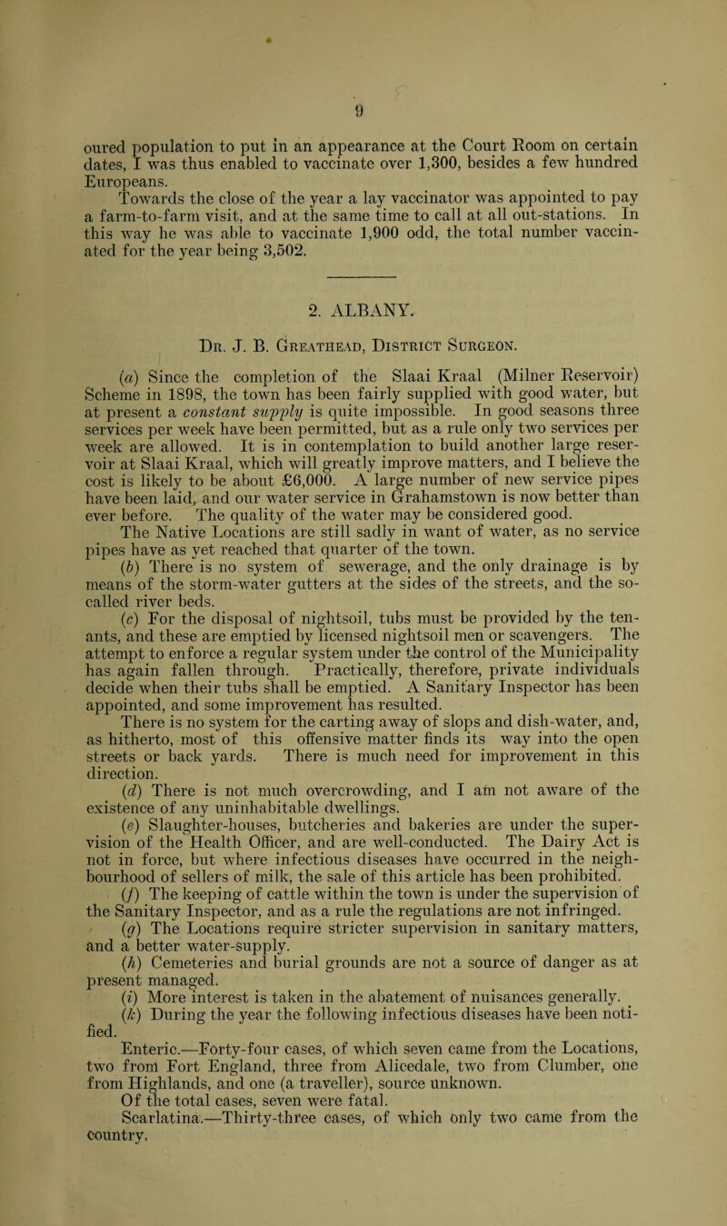 oured population to put in an appearance at the Court Room on certain dates, I was thus enabled to vaccinate over 1,300, besides a few hundred Europeans. Towards the close of the year a lay vaccinator was appointed to pay a farm-to-farm visit, and at the same time to call at all out-stations. In this way he was able to vaccinate 1,900 odd, the total number vaccin¬ ated for the year being 3,502. 2. ALBANY. Dr. J. B. Greathead, District Surgeon. (a) Since the completion of the Slaai Kraal (Milner Reservoir) Scheme in 1898, the town has been fairly supplied with good water, but at present a constant supply is quite impossible. In good seasons three services per week have been permitted, but as a rule only two services per week are allowed. It is in contemplation to build another large reser¬ voir at Slaai Kraal, which will greatly improve matters, and I believe the cost is likely to be about £6,000. A large number of pew service pipes have been laid, and our water service in Grahamstown is now better than ever before. The quality of the water may be considered good. The Native Locations are still sadly in want of water, as no service pipes have as yet reached that quarter of the town. (b) There is no system of sewerage, and the only drainage is by means of the storm-water gutters at the sides of the streets, and the so- called river beds. (c) For the disposal of nightsoil, tubs must be provided by the ten¬ ants, and these are emptied by licensed nightsoil men or scavengers. The attempt to enforce a regular system under the control of the Municipality has again fallen through. Practically, therefore, private individuals decide when their tubs shall be emptied. A Sanitary Inspector has been appointed, and some improvement has resulted. There is no system for the carting away of slops and dish-water, and, as hitherto, most of this offensive matter finds its way into the open streets or back yards. There is much need for improvement in this direction. (cl) There is not much overcrowding, and I am not aware of the existence of any uninhabitable dwellings. (e) Slaughter-houses, butcheries and bakeries are under the super¬ vision of the Health Officer, and are well-conducted. The Dairy Act is not in force, but where infectious diseases have occurred in the neigh¬ bourhood of sellers of milk, the sale of this article has been prohibited. (/) The keeping of cattle within the town is under the supervision of the Sanitary Inspector, and as a rule the regulations are not infringed. (g) The Locations require stricter supervision in sanitary matters, and a better water-supply. (h) Cemeteries and burial grounds are not a source of danger as at present managed. (i) More interest is taken in the abatement of nuisances generally. (k) During the year the following infectious diseases have been noti¬ fied. Enteric.—Forty-four cases, of which seven came from the Locations, two from Fort England, three from Alicedale, two from Clumber, one from Highlands, and one (a traveller), source unknown. Of the total cases, seven were fatal. Scarlatina.—Thirty-three cases, of which only two came from the country.