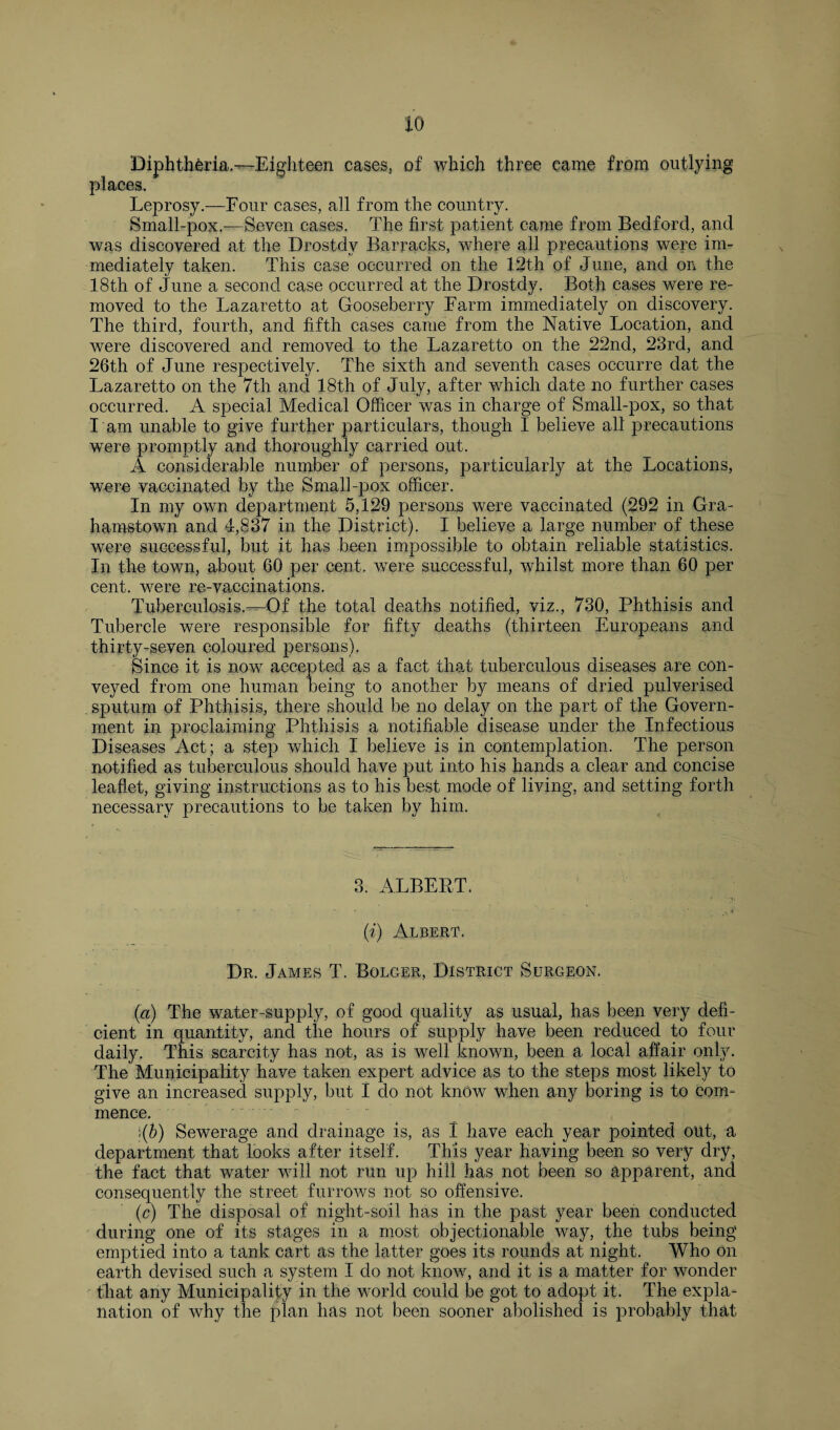 io Diphtheria—Eighteen cases, of which three came from outlying places. Leprosy.—Four cases, all from the country. Small-pox.—Seven eases. The first patient came from Bedford, and was discovered at the Drostdv Barracks, where all precautions were im¬ mediately taken. This case occurred on the 12th of June, and on the 18th of June a second case occurred at the Drostdy. Both cases were re¬ moved to the Lazaretto at Gooseberry Farm immediately on discovery. The third, fourth, and fifth cases came from the Native Location, and were discovered and removed to the Lazaretto on the 22nd, 23rd, and 26th of June respectively. The sixth and seventh cases occurre dat the Lazaretto on the 7th and 18th of July, after which date no further cases occurred. A special Medical Officer was in charge of Small-pox, so that I am unable to give further particulars, though I believe all precautions were promptly and thoroughly carried out. A considerable number of persons, particularly at the Locations, were vaccinated by the Small-pox officer. In my own department 5,129 persons were vaccinated (292 in Gra- hamstown and 4,837 in the District). I believe a large number of these were successful, but it has been impossible to obtain reliable statistics. In the town, about 60 per cent, were successful, whilst more than 60 per cent, were re-vaccinations. Tuberculosis.—Of the total deaths notified, viz., 730, Phthisis and Tubercle were responsible for fifty deaths (thirteen Europeans and thirty-seven coloured persons). Since it is now accepted as a fact that tuberculous diseases are con¬ veyed from one human being to another by means of dried pulverised sputum of Phthisis, there should be no delay on the part of the Govern¬ ment in proclaiming Phthisis a notifiable disease under the Infectious Diseases Act ; a step which I believe is in contemplation. The person notified as tuberculous should have put into his hands a clear and concise leaflet, giving instructions as to his best mode of living, and setting forth necessary precautions to be taken by him. 3. ALBERT. (?') Albert. Dr. James T. Bolger, District Surgeon. (a) The water-supply, of good quality as usual, has been very defi¬ cient in quantity, and the hours of supply have been reduced to four daily. This scarcity has not, as is well known, been a local affair only. The Municipality have taken expert advice as to the steps most likely to give an increased supply, but I do not know when any boring is to com¬ mence. i(b) Sewerage and drainage is, as I have each year pointed out, a department that looks after itself. This year having been so very dry, the fact that water will not run up hill has not been so apparent, and consequently the street furrows not so offensive. (,c) The disposal of night-soil has in the past year been conducted during one of its stages in a most objectionable way, the tubs being emptied into a tank cart as the latter goes its rounds at night. Who on earth devised such a system I do not know, and it is a matter for wonder that any Municipality in the world could be got to adopt it. The expla¬ nation of why the plan has not been sooner abolished is probably that