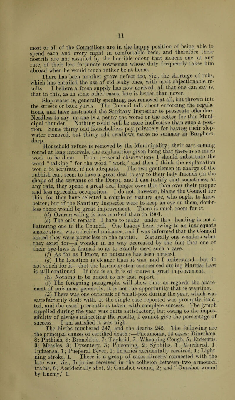 n most or all of the Councillors are in the happy position of being able to spend each and every night in comfortable beds, and therefore their nostrils are not assailed by the horrible odour that sickens one, at any rate, of their less fortunate townsmen whose duty frequently takes him abroad when he would much rather be at home. There has been another grave defect too, viz., the shortage oi tubs, which has entailed the use of old leaky ones, with most objectionable re¬ sults. I believe a fresh supply has now arrived; all that one can say is, that in this, as in some other cases, late is better than never. Slop-water is, generally speaking, not removed at all, but thrown into the streets or back yards. The Council talk about enforcing the regula¬ tions, and have instructed the Sanitary Inspector to prosecute offenders. Needless to say, no one is a penny the worse or the better for this Muni¬ cipal thunder. Nothing could wrell be more ineffective than such a posi¬ tion. Some thirty odd householders pay privately for having their slop- water removed, but thirty odd swallows make no summer in Burghers- dorp. Household refuse is removed by the Municipality; their cart coming round at long intervals, the explanation given being that there is so much work to be done. From personal observations I should substitute the word “ talking ” for the word “ work,” and then I think the explanation would be accurate, if not adequate. The two gentlemen in charge of the rubbish cart seem to have a great deal to say to their lady friends (in the shape of the servants of the Dorp), and I can testify that sometimes, at any rate, they spend a great deal longer over this than over their proper and less agreeable occupation. I do not, however, blame the Council for this, for they have selected a couple of mature age, who ought to know better; but if the Sanitary Inspector were to keep an eye on them, doubt¬ less there would be great improvement. There is much room for it. {d) Overcrowding is less marked than in 1901. (e) The only remark I have to make under this heading is not a flattering one to the Council. One bakery here, owing to an inadequate smoke stack, was a decided nuisance, and I was informed that the Council stated they were powerless in the matter. Naturally one wonders what they exist for—a wonder in no way decreased by the fact that one of their bye-laws is framed so as to exactly meet such a case. (/) As far as I know, no nuisance has been noticed. (g) The Location is cleaner than it was, and I understand—but do not vouch for it—that the latrine system commenced during Martial Law is still continued. If this is so, it is of course a great improvement. .(h) Nothing to be added to my last report, (i) The foregoing paragraphs will show that, as regards the abate¬ ment of nuisances generally, it is not the opportunity that is wanting. (k) There was one outbreak of Small-pox during the year, which was satisfactorily dealt with, as the single case reported was promptly isola-. ted, and the usual precautions taken, with complete success. The lymph supplied during the year was quite satisfactory, but owing to the impos¬ sibility of always inspecting the results, I cannot give the percentage of success. I am satisfied it was high. The births numbered 347, and the deaths 245. The following are the principal causes of certified death Pneumonia, 14 cases; Diarrhoea, 8; Phthisis, 8; Bronchitis, 7; Typhoid, 7; Whooping Cough, 5; Enteritis, . 3; Measles, 3; Dysentery, 3; Poisoning, 2; Syphilis, 1; Murdered, 1; Influenza, 1; Pueperal Fever, 1; Injuries accidentally received, 1; Light¬ ning stroke, 1. There is a group of cases directly connected with the late war, viz., Injuries received in the collision between two armoured trains, 6; Accidentally shot, 2; Gunshot wound, 2; and “ Gunshot wound by Enemy,” 1.
