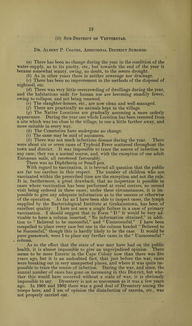 (ii) Sub-District of Venterstad. Dr. Albert P. Coates, Additional District Surgeon. (a) There has been no change during the year in the condition of the water-supply, as to its purity, etc., but towards the end of the year it became somewhat scanty, owing, no doubt, to the severe drought. (b) As in other years there is neither sewerage nor drainage. (c) There has been no improvement in the methods of the disposal of nightsoil, etc. (d) There was very little overcrowding of dwellings during the year, and the habitations unfit for human use are becoming steadily fewer, ' owing to collapse, and not being renewed. (e) The slaughter-houses, etc., are now clean and well-managed. (/) There are practically no animals kept in the village. (g) The Native Locations are gradually assuming a more orderly appearance. During the year one whole Location has been removed from a site which was too close to the village, to one a little farther away, and more suitable in every way. (A) The Cemeteries have undergone no change. (i) The same may be said of nuisances. (A) There was not much infectious disease during the year. There were about six or seven cases of Typhoid Fever scattered throughout the town and district. It was impossible to trace the source of infection in any case; they ran a normal course, and, with the exception of one adult European male, all recovered favourably. There was no Diphtheria or Small-pox. With regard to vaccination, it is bevond all question that the public are far too careless in this respect. The number of children who are vaccinated within the prescribed time are the exception and not the rule. It is, furthermore, a great drawback, that no inspection is possible in cases where vaccination has been performed at rural centres, no second visit being ordered in these cases; under these circumstances, it is im¬ possible to give any adequate information as to the success or otherwise of the operation. As far as I have been able to inspect cases, the lymph supplied by the Bacteriological Institute at Grahamstown, has been of excellent quality. I have not seen a single failure in a case of primary vaccination. I should suggest that in Form “ D it would be very ad¬ visable to have a column inserted, “ No information obtained,” in addi¬ tion to “ Believed to be successful,” and “ Unsuccessful.” I have been compelled to place every case but one in the column headed “ Believed to be Successful,” though this is hardly likely to be the case. It would be pure guesswork, were I to place any further cases in the “ Unsuccessful ” . column. As to the effect that the state of war may have had on the public health, it is almost impossible to give an unprejudiced opinion. There seems to be more Enteric in the Cape Colony now than there was five years ago, but it is an undoubted fact, that just before the war, cases were breaking out in very unexpected places, and where it was quite im¬ possible to trace the source of infection. During the war, and since, the annual number of cases has gone on increasing in this District, but whe¬ ther this would have occurred without a state of war, it is obviously impossible to say. Dysentery is not so uncommon as it was a few years ago. In 1901 and 1902 there was a good deal of Dysentery among the troops here, and I am of opinion the disinfection of excreta, etc., was not properly carried out.