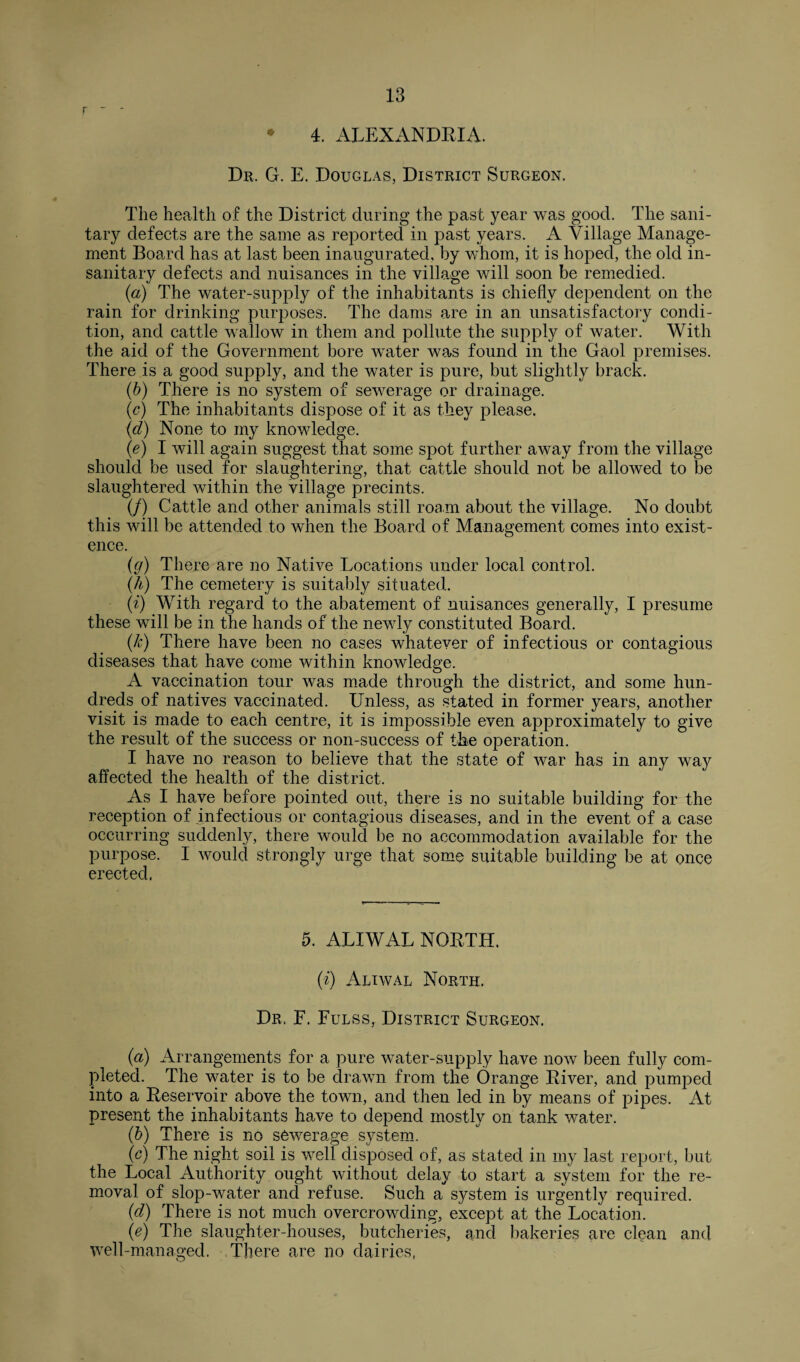 r - - • 4. ALEXANDRIA. Dr, G. E. Douglas, District Surgeon. The health of the District during the past year was good. The sani¬ tary defects are the same as reported in past years. A Village Manage¬ ment Board has at last been inaugurated, by whom, it is hoped, the old in¬ sanitary defects and nuisances in the village will soon be remedied. (a) The water-supply of the inhabitants is chiefly dependent on the rain for drinking purposes. The dams are in an unsatisfactory condi¬ tion, and cattle wallow in them and pollute the supply of water. With the aid of the Government bore water was found in the Gaol premises. There is a good supply, and the water is pure, but slightly brack. (b) There is no system of sewerage or drainage. (c) The inhabitants dispose of it as they please. (d) None to my knowledge. (e) I will again suggest that some spot further away from the village should be used for slaughtering, that cattle should not be allowed to be slaughtered within the village precints. (/) Cattle and other animals still roam about the village. No doubt this will be attended to when the Board of Management comes into exist¬ ence. (g) There are no Native Locations under local control. (h) The cemetery is suitably situated. (i) With regard to the abatement of nuisances generally, I presume these will be in the hands of the newly constituted Board. (k) There have been no cases whatever of infectious or contagious diseases that have come within knowledge. A vaccination tour was made through the district, and some hun¬ dreds of natives vaccinated. Unless, as stated in former years, another visit is made to each centre, it is impossible even approximately to give the result of the success or non-success of the operation. I have no reason to believe that the state of war has in any way affected the health of the district. As I have before pointed out, there is no suitable building for the reception of infectious or contagious diseases, and in the event of a case occurring suddenly, there would be no accommodation available for the purpose. I would strongly urge that some suitable building be at once erected. 5. ALIWAL NORTH. (i) Aliwal North. Dr, F. Fulss, District Surgeon. (a) Arrangements for a pure water-supply have now been fully com¬ pleted. The water is to be drawn from the Orange River, and pumped into a Reservoir above the town, and then led in by means of pipes. At present the inhabitants ha,ve to depend mostly on tank water. (b) There is no sewerage system. (c) The night soil is well disposed of, as stated in my last report, but the Local Authority ought without delay to start a system for the re¬ moval of slop-water and refuse. Such a system is urgently required. (d) There is not much overcrowding, except at the Location. (e) The slaughter-houses, butcheries, and bakeries are clean and well-managed. There are no dairies,