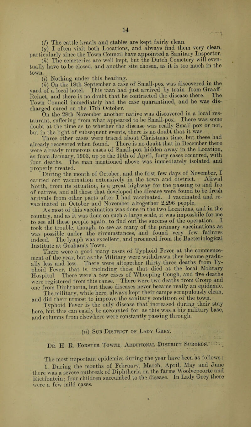 (/) The cattle kraals and stables are kept fairly clean. (g) I often visit both Locations, and always find them very clean, particularly since the Town Council have appointed a Sanitary Inspector. (h) The cemeteries are well kept, but the Dutch Cemetery will even¬ tually have to be closed, and another site chosen, as it is too much in the town. (i) Nothing under this heading. (k) On the 18th September a case of Small-pox was discovered in the yard of a local hotel. This man had just arrived by train from Graaff- Reinet, and there is no doubt that he contracted the disease there. The Town Council immediately had the case quarantined, and he was dis¬ charged cured on the 17th October. On the 28th November another native was discovered in a local res¬ taurant, suffering from what appeared to be Small-pox. There was some doubt at the time as to whether the disease was really Small-pox or not, but in the light of subsequent events, there is no doubt that it was. Three other cases were traced about Christmas time, but these had already recovered when found. There is no doubt that in December there were already numerous cases of Small-pox hidden away in the Location, as from January, 1903, up to the 15th of April, forty cases occurred, with four deaths. The man mentioned above was immediately isolated and properly treated. During the month of October, and the first few days of November, I carried out vaccination extensively in the town and district. Aliwal North, from its situation, is a great highway for the passing to and fro of natives, and all those that developed the disease were found to be fresh arrivals from other parts after I had vaccinated. I vaccinated and re- vaccinated in October and November altogether 2,296 people. As most of this vaccination was done in the two Locations, and in the country, and as it was done on such a large scale, it was impossbile for me to see all these people again, to find out the success of the operation. I took the trouble, though, to see as many of the primary vaccinations as was possible under the circumstances, and found very lew failures indeed. The lymph was excellent, and procured from the Bacteriological Institute at Graham’s Town. There were a good many cases of Typhoid Fever at the commence¬ ment of the year, but as the Military were withdrawn they became gradu¬ ally less and less. There were altogether thirty-three deaths from Ty¬ phoid Fever, that is, including those that died at the local Military Hospital. There were a few cases of AVhooping Cough, and five deaths were registered from this cause. There were two deaths from Croup and one from Diphtheria, but these diseases never became really an epidemic. The military, while here, always kept their camps scrupulously clean, and did their utmost to improve the sanitary condition of the town. Typhoid Fever is the only disease that increased during their stay here, but this can easily be accounted for as this was a big military base, and columns from elsewhere were constantly passing through. (n) Sub-District of Lady Grey. Dr. H. R. Forster Towne, Additional District Surgeon. '• . The most important epidemics during the year have been as follows : 1. During the months of February, March, April, May and June there was a severe outbreak of Diphtheria on the farms Woolvepoorte and Rietfontein; four children succumbed to the disease. In Lady Grey there were a few mild cases.