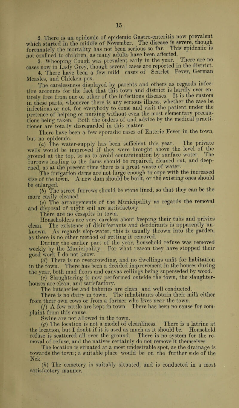 2. There is an epidemic of epidemic Gastro-enteritis now prevalent which started in the middle of November. The disease is severe, though fortunately the mortality has not been serious so far. This epidemic is not confined to children, as many adults have been affected. 3. Whooping Cough was prevalent early in the year. There are no cases now in Lady Grey, though several cases are reported in the district. 4. There have been a few mild cases of Scarlet Fever, German Measles, and Chicken-pox. The carelessness displayed by parents and others as regards infec¬ tion accounts for the fact that this town and district is hardly ever en¬ tirely free from one or other of the infectious diseases. It is the custom in these parts, whenever there is any serious illness, whether the case be infectious or not, for everybody to come and visit the patient under the pretence of helping or nursing without even the most elementary precau¬ tions being taken. Both the orders of and advice by the medical practi¬ tioner are totally disregarded in this matter. There have been a few sporadic cases of Enteric Fever in the town, but no epidemic. (a) The water-supply has been sufficient this year. The private wells would be improved if they were brought above the level of the ground at the top, so as to avoid contamination by surface water. I he furrows leading to the dams should be repaired, cleaned out, and deep¬ ened, as at the present time there is a great waste of water. The irrigation dams are not large enough to cope with the increased size of the town. A new dam should be built, or the existing ones should |^0 O'0(_| (b) The street furrows should be stone lined, so that they can be the more easily cleaned. (c) The arrangements of the Municipality as regards the removal and disposal of night soil are satisfactory. There are no cesspits in town. ITouseholders are very careless about keeping their tubs and privies clean. The existence of disinfectants and deodorants is apparently un¬ known. As regards slop-water, this is usually thrown into the garden, as there is no other method of getting, it removed. During the earlier part of the year, household refuse was removed weekly by the Municipality. For what reason they have stopped their good work I do not know. (cl) There is no overcrowding, and no dwellings unfit for habitation in the town. There has been a decided improvement in the houses during the year, both mud floors and canvas ceilings being superseded by wood. (e) Slaughtering is now performed outside the town, the slaughter¬ houses are clean, and satisfactory. The butcheries and bakeries are clean and well conducted. There is no dairy in town. The inhabitants obtain their milk either from their own cows or from a farmer who lives near the town. (/) A few cattle are kept in town. There has been no cause for com¬ plaint from this cause. Swine are not allowed in the town. (g) The location is not a model of cleanliness. There is a latrine at the location, but I doubt if it is used as much as it should be. Household refuse is scattered all over the ground. There is no system for the re¬ moval of refuse, and the natives certainly do not remove it themselves. The location is situated at a most undesirable spot, as the drainage is towards the town; a suitable place would be on the further side of the Nek. (.h) The cemetery is suitably situated, and is conducted in a most satisfactory manner.