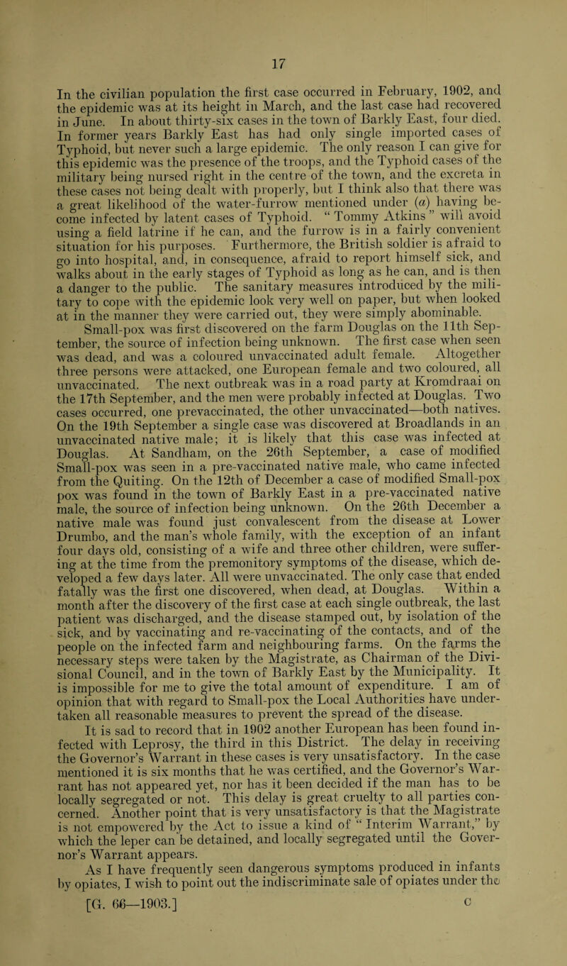 In the civilian population the first case occurred in February, 1902, and the epidemic was at its height in March, and the last case had recovered in June. In about thirty-six cases in the town of Barklv East, four died. In former years Barkly East has had only single imported cases of Typhoid, but never such a large epidemic. The only reason I can give for tliis epidemic was the presence of the troops, and the Typhoid cases of the military being nursed right in the centre of the town, and the excreta in these cases not being dealt with properly, but I think also that there was a great likelihood of the water-furrow mentioned under (a) haying be¬ come infected by latent cases of Typhoid. “ Tommy Atkins ” will avoid using a field latrine if he can, and the furrow is in a fairly convenient situation for his purposes. Furthermore, the British soldier is afraid to go into hospital, and, in consequence, afraid to report himself sick, and walks about in the early stages of Typhoid as long as he can, and is then a danger to the public. The sanitary measures introduced by the mili¬ tary to cope with the epidemic look very well on paper, but when looked at in the manner they were carried out, they were simply abominable. Small-pox was first discovered on the farm Douglas on the 11th Sep¬ tember, the source of infection being unknown. The first case when seen was dead, and wa.s a coloured unvaccinated adult female. Altogether three persons were attacked, one European female and two coloured, all unvaccinated. The next outbreak was in a road party at Ivrorndraai on the 17th September, and the men were probably infected at Douglas. Two cases occurred, one prevaccinated, the other unvaccinated- both natives. On the 19th September a single case was discovered at Broadlands in an unvaccinated native male; it is likely that this case was infected at Douglas. At Sandham, on the 26th September, a case of modified Small-pox was seen in a pre-vaccinated native male, who came infected from the Quiting. On the 12th of December a case of modified Small-pox pox was found in the town of Barkly East in a pre-vaccinated native male, the source of infection being unknown. On the 26th December a native male was found just convalescent from the disease at Lower Drumbo, and the man’s whole family, with the exception of an infant four days old, consisting of a wife and three other children, were .suffer¬ ing at the time from the premonitory symptoms of the disease, which de¬ veloped a few days later. All were unvaccinated. The only case that ended fatally was the first one discovered, when dead, at Douglas. Within a month after the discovery of the first case at each single outbreak, the last patient was discharged, and the disease stamped out, by isolation of the sick, and by vaccinating and re-vaccinating of the contacts, and of the people on the infected farm and neighbouring farms. . On the farms the necessary steps were taken by the Magistrate, as Chairman of the Divi¬ sional Council, and in the town of Barkly East by the Municipality. It is impossible for me to give the total amount of expenditure. I am of opinion that with regard to Small-pox the Local Authorities .have under¬ taken all reasonable measures to prevent the spread of the disease. It is sad to record that in 1902 another European has been found in¬ fected with Leprosy, the third in this. District. The delay in receiving the Governor’s Warrant in these cases is very unsatisfactory. In the case mentioned it is six months that he was certified, and the Governor s War¬ rant has not appeared yet, nor has it been decided if the man has to be locally segregated or not. This delay is great cruelty to all parties con¬ cerned. Another point that is very unsatisfactory is that the Magistrate is not empowered by the Act to issue a kind of c Interim Warrant, by which the leper can'be detained, and locally segregated until the Gover¬ nor’s Warrant appears. As I have frequently seen dangerous symptoms produced in infants by opiates, I wish to point out the indiscriminate sale of opiates under tho [G. 66—1903.] 0