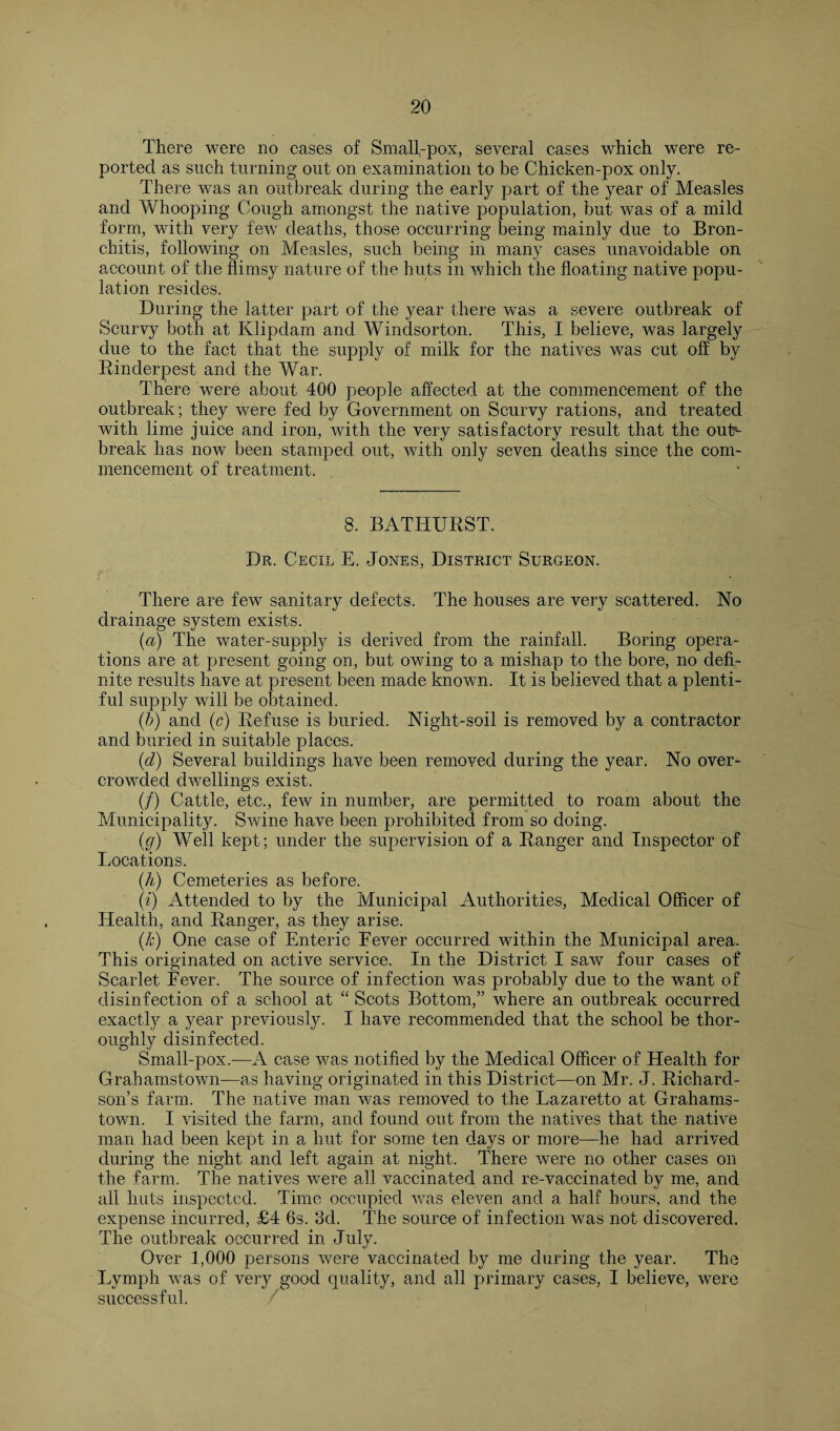There were no cases of Small,-pox, several cases which were re¬ ported as such turning out on examination to be Chicken-pox only. There was an outbreak during the early part of the year of Measles and Whooping Cough amongst the native population, but was of a mild form, with very few deaths, those occurring being mainly due to Bron¬ chitis, following on Measles, such being in many cases unavoidable on account of the flimsy nature of the huts in which the floating native popu¬ lation resides. During the latter part of the year there was a severe outbreak of Scurvy both at Klipdam and Windsorton. This, I believe, was largely due to the fact that the supply of milk for the natives was cut off by Rinderpest and the War. There were about 400 people affected at the commencement of the outbreak; they were fed by Government on Scurvy rations, and treated with lime juice and iron, with the very satisfactory result that the outN break has now been stamped out, with only seven deaths since the com¬ mencement of treatment. 8. BATHURST. Dr. Cecil E. Jones, District Surgeon. There are few sanitary defects. The houses are very scattered. No drainage system exists. (a) The water-supply is derived from the rainfall. Boring opera¬ tions are at present going on, but owing to a mishap to the bore, no defi¬ nite results have at present been made known. It is believed that a plenti¬ ful supply will be obtained. (/;) and (c) Refuse is buried. Night-soil is removed by a contractor and buried in suitable places. (d) Several buildings have been removed during the year. No over¬ crowded dwellings exist. (/) Cattle, etc., few in number, are permitted to roam about the Municipality. Swine have been prohibited from so doing. (g) Well kept; under the supervision of a Ranger and Inspector of Locations. (A) Cemeteries as before. (i) Attended to by the Municipal Authorities, Medical Officer of Health, and Ranger, as they arise. (k) One case of Enteric Fever occurred within the Municipal area. This originated on active service. In the District I saw four cases of Scarlet Fever. The source of infection was probably due to the want of disinfection of a school at “ Scots Bottom,” where an outbreak occurred exactly a year previously. I have recommended that the school be thor¬ oughly disinfected. Small-pox.—A case was notified by the Medical Officer of Health for Grahamstown—as having originated in this District—on Mr. J. Richard¬ son’s farm. The native man was removed to the Lazaretto at Grahams¬ town. I visited the farm, and found out from the natives that the native man had been kept in a hut for some ten days or more—he had arrived during the night and left again at night. There were no other cases on the farm. The natives were all vaccinated and re-vaccinated by me, and all huts inspected. Time occupied was eleven and a half hours, and the expense incurred, £4 6s. 3d. The source of infection was not discovered. The outbreak occurred in July. Over 1,000 persons were vaccinated by me during the year. The Lymph was of very good quality, and all primary cases, I believe, were successful.
