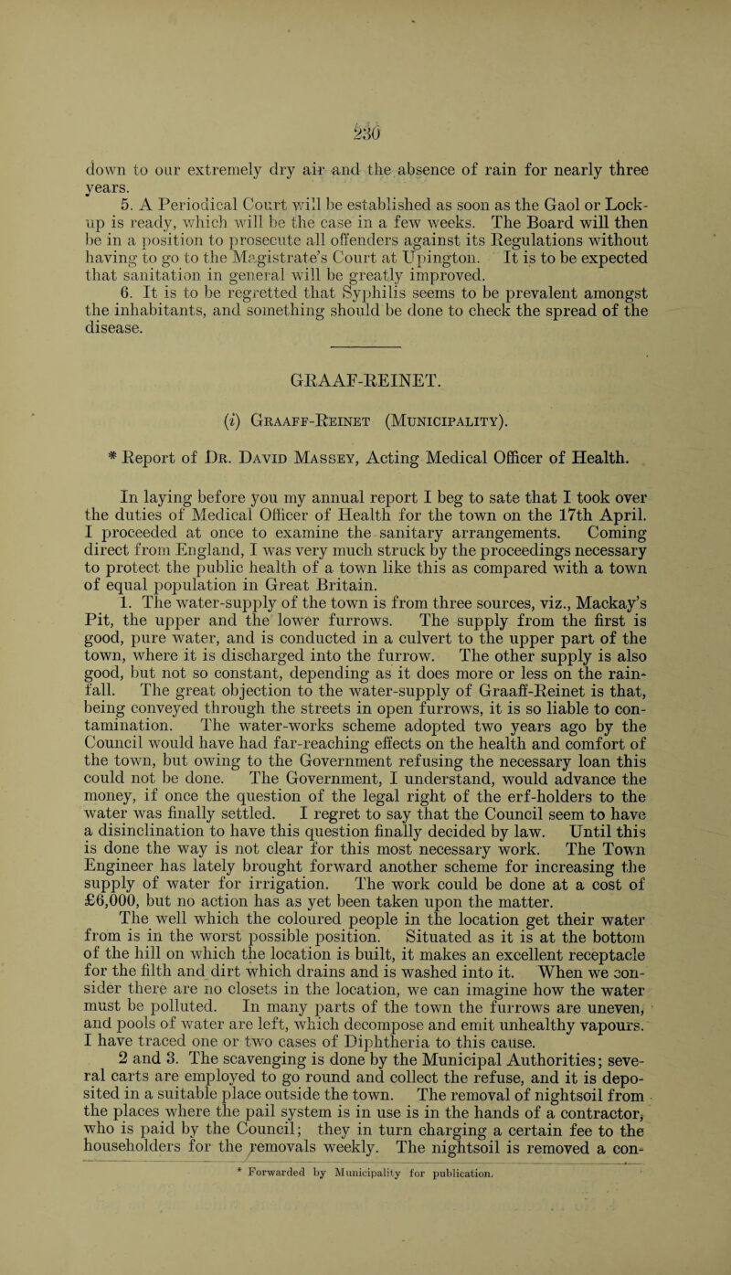 down to our extremely dry air and the absence of rain for nearly three years. 5. A Periodical Court will be established as soon as the Gaol or Lock¬ up is ready, which will be the case in a few weeks. The Board will then be in a position to prosecute all offenders against its Pegulations without having to go to the Magistrate’s Court at Upington. It is to be expected that sanitation in general will be greatly improved. 6. It is to be regretted that Syphilis seems to be prevalent amongst the inhabitants, and something should be done to check the spread of the disease. GRAAF-REINET. (i) Graaff-Reinet (Municipality). * Report of Hr. David Mas bey, Acting Medical Officer of Health. In laying before you my annual report I beg to sate that I took over the duties of Medical Officer of Health for the town on the 17th April. I proceeded at once to examine the sanitary arrangements. Coming direct from England, I was very much struck by the proceedings necessary to protect the public health of a town like this as compared with a town of equal population in Great Britain. 1. The water-supply of the town is from three sources, viz., Mackay’s Pit, the upper and the lower furrows. The supply from the first is good, pure water, and is conducted in a culvert to the upper part of the town, where it is discharged into the furrow. The other supply is also good, but not so constant, depending as it does more or less on the rain¬ fall. The great objection to the water-supply of Graaff-Reinet is that, being conveyed through the streets in open furrows, it is so liable to con¬ tamination. The water-works scheme adopted two years ago by the Council would have had far-reaching effects on the health and comfort of the town, but owing to the Government refusing the necessary loan this could not be done. The Government, I understand, would advance the money, if once the question of the legal right of the erf-holders to the water was finally settled. I regret to say that the Council seem to have a disinclination to have this question finally decided by law. Until this is done the way is not clear for this most necessary work. The Town Engineer has lately brought forward another scheme for increasing the supply of water for irrigation. The work could be done at a cost of £6,000, but no action has as yet been taken upon the matter. The well which the coloured people in the location get their water from is in the worst possible position. Situated as it is at the bottom of the hill on which the location is built, it makes an excellent receptacle for the filth and dirt which drains and is washed into it. When we con¬ sider there are no closets in the location, we can imagine how the water must be polluted. In many parts of the town the furrows are uneven, and pools of water are left, which decompose and emit unhealthy vapours. I have traced one or two cases of Diphtheria to this cause. 2 and 3. The scavenging is done by the Municipal Authorities; seve¬ ral carts are employed to go round and collect the refuse, and it is depo¬ sited in a suitable place outside the town. The removal of nightsoil from the places where the pail system is in use is in the hands of a contractor who is paid by the Council; they in turn charging a certain fee to the householders for the Removals weekly. The nightsoil is removed a con-