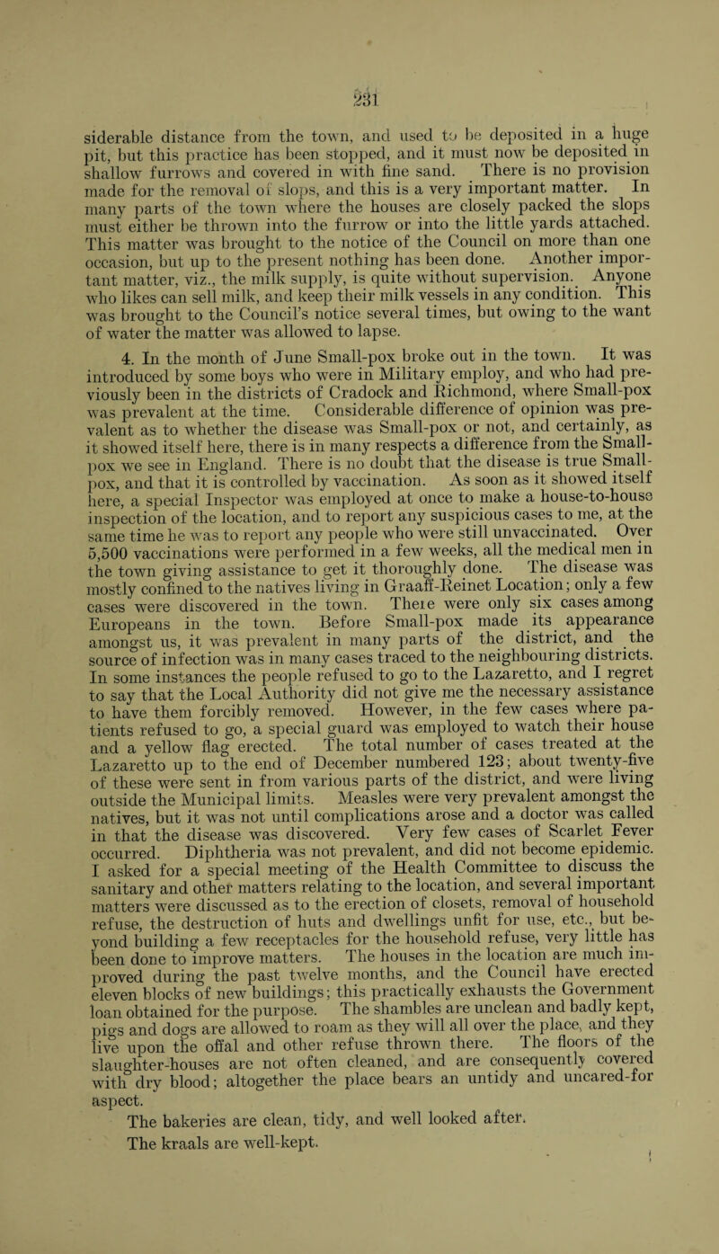 siderable distance from the town, and used to be deposited in a huge pit, but this practice has been stopped, and it must now be deposited in shallow furrows and covered in with fine sand. There is no provision made for the removal of slops, and this is a very important matter. In many parts of the town where the houses are closely packed the slops must either be thrown into the furrow or into the little yards attached. This matter was brought to the notice of the Council on more than one occasion, but up to the present nothing has been done. Another impor¬ tant matter, viz., the milk supply, is quite without supervision. Anyone who likes can sell milk, and keep their milk vessels in any condition. This was brought to the Council’s notice several times, but owing to the want of water the matter was allowed to lapse. 4. In the month of June Small-pox broke out in the town. It was introduced by some boys who were in Military employ, and who had pre¬ viously been in the districts of Cradock and Richmond, where Small-pox was prevalent at the time. Considerable difference of opinion was pre¬ valent as to whether the disease was Small-pox or not, and certainly, as it showed itself here, there is in many respects a difference from the Small¬ pox we see in England. There is no doubt that the disease is true Small¬ pox, and that it is controlled by vaccination. As soon as it showed itself here, a special Inspector was employed at once to make a house-to-house inspection of the location, and to report any suspicious cases to me, at the same time he was to report any people who were still unvaccinated. Over 5,500 vaccinations were performed in a few weeks, all the medical men in the town giving assistance to get it thoroughly done. The disease was mostly confined to the natives living in Graaff-Reinet Location; only a few cases were discovered in the town. Theie were only six cases among Europeans in the town. Before Small-pox made its appearance amongst us, it was prevalent in many parts of the district, and the source of infection was in many cases traced to the neighbouring districts. In some instances the people refused to go to the Lazaretto, and I. regret to say that the Local Authority did not give me the necessary assistance to have them forcibly removed. However, in the few cases where pa¬ tients refused to go, a special guard was employed, to watch their house and a yellow flag erected. The total number of cases treated at the Lazaretto up to the end of December numbered 123; about twenty-five of these were sent in from various parts of the district, and were living outside the Municipal limits. Measles were very prevalent amongst the natives, but it was not until complications arose and a doctor was called in that the disease was discovered. Very few cases of Scarlet Fever occurred. Diphtheria was not prevalent, and did not become epidemic. I asked for a special meeting of the Health Committee to discuss the sanitary and other matters relating to the location, and several important matters were discussed as to the erection of closets, removal of household refuse, the destruction of huts and dwellings unfit for use, etc.^ but be¬ yond building a few receptacles for the household refuse, very little has been done to improve matters. The houses in the location are much im¬ proved during the past twelve months, and the Council have elected eleven blocks of new buildings; this practically exhausts the Government loan obtained for the purpose. The shambles are unclean and badly kept, pigs and dogs are allowed to roam as they will all over the place, and they live upon the offal and other refuse thrown there. The floors of the slaughter-houses are not often cleaned, and are consequently covered with dry blood; altogether the place bears an untidy and uncared-for aspect. The bakeries are clean, tidy, and well looked after* The kraals are well-kept.