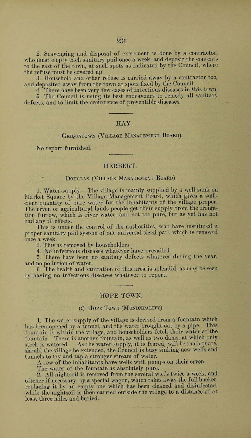 who must empty each sanitary pail once a week, and deposit the contents to the east of the town, at such spots as indicated by the Council, where the refuse must be covered up. 3. Household and other refuse is carried away by a contractor too, and deposited away from the town at spots fixed by the Council. 4. There have been very few cases of infectious diseases in this town. 5. The Council is using its best endeavours to remedy all sanitary defects, and to limit the occurrence of preventible diseases. HAY. Griquatown (Village Management Board). No report furnished. HERBERT. Douglas (Village Management Board). 1. Water-supply.—The village is mainly supplied by a well sunk on Market Square by the Village Management Board, which gives a suffi¬ cient quantity of pure water for the inhabitants of the village proper. The erven or agricultural lands people get their supply from the irriga¬ tion furrow, which is river water, and not too pure, but as yet has not had any ill effects. This is under the control of the authorities, who have instituted a proper sanitary pail system of one universal sized pail, which is removed once a week. 3. This is removed by householders. 4. No infectious diseases whatever have prevailed. 5. There have been no sanitary defects whatever during the year, and no pollution of water. 6. The health and sanitation of this area is splendid, ns may be seen by having no infectious diseases whatever to report. HOPE TOWN. (i) Hope Town (Municipality). 1. The water-supply of the village is derived from a fountain which has been opened by a tunnel, and the water brought out by a pipe. This fountain is within the village, and householders fetch their water at the fountain. There is another fountain, as well as two dams, at which only stock is watered. As the water-supply, it is feared, will be inadequate, should the village be extended, the Council is busy sinking new wells and tunnels to try and tap a stronger stream of water. A few of the inhabitants have wells with pumps on their erven The water of the fountain is absolutely pure. 2. All nightsoil is removed from the several w.c/s twice a week, and oftener if necessary, by a special wagon, which takes away the full bucket, replacing it by an empty one which has been cleaned and disinfected, while the nightsoil is fhen carried outside the village to a distance of at least three miles and buried.