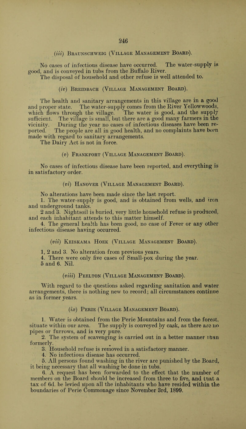 (Hi) Braunschweig (Village Management Board). No cases of infectious disease have occurred. The water-supply is good, and is conveyed in tubs from the Buffalo Biver. The disposal of household and other refuse is well attended to. (iv) Breidbach (Village Management Board). The health and sanitary arrangements in this village are in a good and proper state. The water-supply comes from the Biver Yellowwoods. which flows through the village. The water is good, and the supply sufficient. The village is small, but there are a good many farmers in the vicinity. During the year no cases of infectious diseases have been re¬ ported. The people are all in good health, and no complaints have been made with regard to sanitary arrangements. The Dairy Act is not in force. (•v) Frankfort (Village Management Board). No cases of infectious disease have been reported, and everything is in satisfactory order. (vi) Hanover (Village Management Board). No alterations have been made since the last report. 1. The water-supply is good, and is obtained from wells, and iron and underground tanks. 2 and 3. Nightsoil is buried, very little household refuse is produced, and each inhabitant attends to this matter himself. 4. The general health has been good, no case of Fever or any other infectious disease having occurred. (mi) Keiskama Hoek (Village Management Board). 1, 2 and 3. No alteration from previous years. 4. There were only five cases of Small-pox during the year. 5 and 6. Nil. (viii) Peelton (Village Management Board). With regard to the questions asked regarding sanitation and water arrangements, there is nothing new to record; all circumstances continue as in former years. (ix) Perie (Village Management Board). 1. Water is obtained from the Perie Mountains and from the forest, situate within our area. The supply is conveyed by cask, as there arc no pipes or furrows, and is very pure. 2. The system of scavenging is carried out in a better manner than formerly. 3. Household refuse is removed in a satisfactory manner. 4. No infectious disease has occurred. 5. All persons found washing in the river are punished by the Board, it being necessary that all washing be done in tubs. 6. A request has been forwarded to the effect that the number of members on the Board should be increased from three to five, and that a tax of 6d. be levied upon all the inhabitants who have resided within the boundaries of Perie Commonage since November 3rd, 1899.