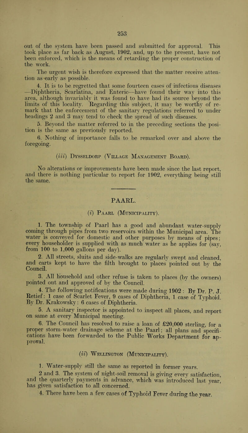 out of the system have been passed and submitted for approval. This took place as far back as August, 1902, and, up to the present, have not been enforced, which is the means of retarding the proper construction of the work. The urgent wish is therefore expressed that the matter receive atten¬ tion as early as possible. 4. It is to be regretted that some fourteen cases of infectious diseases —Diphtheria, Scarlatina, and Enteric—have found their way into this area, although invariably it was found to have had its source beyond the limits of this locality. Regarding this subject, it may be worthy of re¬ mark that the enforcement of the sanitary regulations referred to under headings 2 and 3 may tend to check the spread of such diseases. 5. Beyond the matter referred to in the preceding sections the posi¬ tion is the same as previously reported. 6. Nothing of importance falls to be remarked over and above the foregoing. (Hi) Dysseldorp (Village Management Board). No alterations or improvements have been made since the last report, and there is nothing particular to report for 1902, everything being still the same. PAARL. (i) Paarl (Municipality). 1. The township of Paarl has a good and abundant water-supply coming through pipes from two reservoirs within the Municipal area. The water is conveyed for domestic and other purposes by means of pipes; every householder is supplied with as much water as he applies for (say, from 100 to 1,000 gallons per day). 2. All streets, sluits and side-walks are regularly swept and cleaned, and carts kept to have the filth brought to places* pointed out by the Council. 3. All household and other refuse is taken to places (by the owners) pointed out and approved of by the Council. 4. The following notifications were made during 1902 : By Dr. P. J. Retief: 1 case of Scarlet Fever, 9 cases of Diphtheria, 1 case of Typhoid. By Dr. Krakowsky: 6 cases of Diphtheria. 5. A sanitary inspector is appointed to inspect all places, and report on same at every Municipal meeting. 6. The Council has resolved to raise a loan of £20,000 sterling, for a proper storm-water drainage scheme at the Paarl; all plans and specifi¬ cations have been forwarded to the Public Works Department for ap¬ proval. (ii) Wellington (Municipality). 1. Water-supply still the same as reported in former years. 2 and 3. The system of night-soil removal is giving every satisfaction, and the quarterly payments in advance, which was introduced last year, has given satisfaction to all concerned. 4. There have been a few cases of Typhoid Fever during the year.