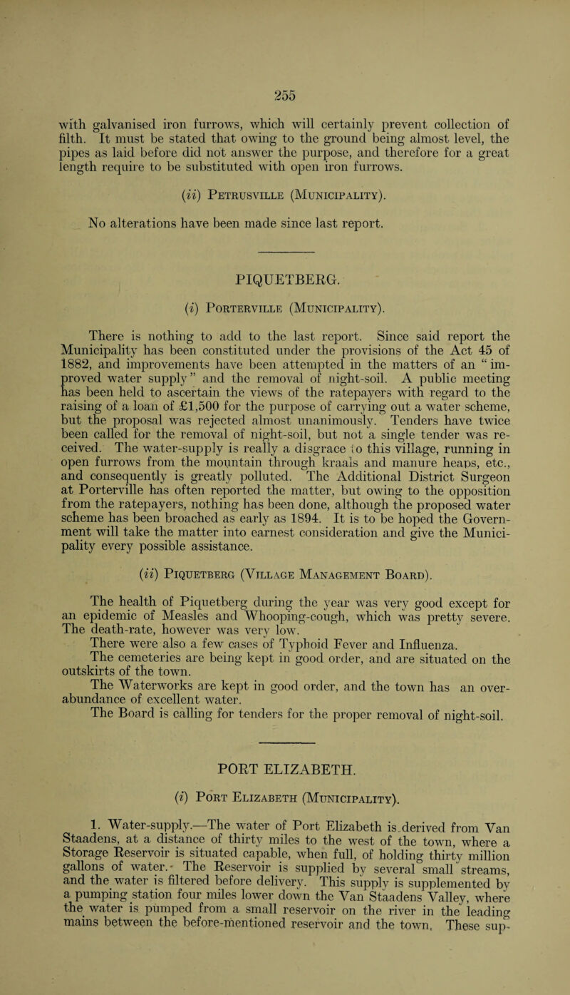 with galvanised iron furrows, which will certainly prevent collection of filth. It must be stated that owing to the ground being almost level, the pipes as laid before did not answer the purpose, and therefore for a great length require to be substituted with open iron furrows. (ii) Petrusville (Municipality). No alterations have been made since last report. PIQUETBERG. (i) Porterville (Municipality). There is nothing to add to the last report. Since said report the Municipality has been constituted under the provisions of the Act 45 of 1882, and improvements have been attempted in the matters of an “ im¬ proved water supply” and the removal of night-soil. A public meeting has been held to ascertain the views of the ratepayers with regard to the raising of a loan of £1,500 for the purpose of carrying out a water scheme, but the proposal was rejected almost unanimously. Tenders have twice been called for the removal of night-soil, but not a single tender was re¬ ceived. The water-supply is really a disgrace to this village, running in open furrows from the mountain through kraals and manure heaps, etc., and consequently is greatly polluted. The Additional District Surgeon at Porterville has often reported the matter, but owing to the opposition from the ratepayers, nothing has been done, although the proposed water scheme has been broached as early as 1894. It is to be hoped the Govern¬ ment will take the matter into earnest consideration and give the Munici¬ pality every possible assistance. (U) PlQUETBERG (VILLAGE MANAGEMENT BOARD). The health of Piquetberg during the year was very good except for an epidemic of Measles and Whooping-cough, which was pretty severe. The death-rate, however was very low. There were also a few cases of Typhoid Fever and Influenza, The cemeteries are being kept in good order, and are situated on the outskirts of the town. The Waterworks are kept in good order, and the town has an over¬ abundance of excellent water. The Board is calling for tenders for the proper removal of night-soil. PORT ELIZABETH. (i) Port Elizabeth (Municipality). 1. Water-supply.—-The water of Port Elizabeth isMerived from Van Staadens, at a distance of thirty miles to the west of the town, where a Storage Reservoir is situated capable, when full, of holding thirty million gallons of water.- The Reservoir is supplied by several small streams, and the water is filtered before delivery. This supply is supplemented by a pumping station four miles lower down the Van Staadens Valley, where the water is pumped from a small reservoir on the river in the leading mains between the before-mentioned reservoir and the town, These sup-