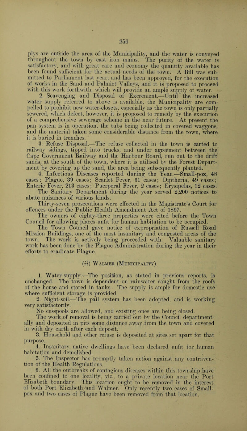 plys are outside the area of the Municipality, and the water is conveyed throughout the town by cast iron mains. The purity of the water is satisfactory, and with great care and economy the quantity available has been found sufficient for the actual needs of the town. A Bill was sub¬ mitted to Parliament last, year, and has been approved, for the execution of works in the Sand and Palmiet Valievs, and it is proposed to proceed with this work forthwith, which will provide an ample supply of water. 2. Scavenging and Disposal of Excrement.—Until the increased water supply referred to above is available, the Municipality are com¬ pelled to prohibit new water-closets, especially as the town is only partially sewered, which defect, however, it is proposed to remedy by the execution of a comprehensive sewerage scheme in the near future. At present the pan system is in operation, the tubs being collected in covered waggons, and the material taken some considerable distance from the town, where it is buried in trenches. ' 3. Refuse Disposal.—The refuse collected in the town is carted to railway sidings, tipped into trucks, and under agreement between the Cape Government Railway and the Harbour Board, run out to the drift sands, at the south of the town, where it is utilised by the Forest Depart¬ ment by covering up the sand, the area being subsequently planted. 4. Infectious Diseases reported during the Year.—Small-pox, 48 cases; Plague, 39 cases; Scarlet Fever, 61 cases; Diptheria, 49 cases; Enteric Fever, 213 cases; Puerperal Fever, 2 cases; Erysipelas, 12 cases. The Sanitary Department during the year served 2,200 notices to abate nuisances of various kinds. Thirty-seven prosecutions were effected in the Magistrate’s Court for offences under the Public Health Amendment Act of 1897. The owners of eighty-three properties were cited before the Town Council for allowing places unfit for human habitation to be occupied. The Town Council gave notice of expropriation of Russell Road Mission Buildings, one of the most insanitary and congested areas of the town. The work is actively being proceeded with. Valuable sanitary work has been done by the Plague Administration during the year in their efforts to eradicate Plague. (ii) Walmer (Municipality). 1. Water-supply.—The position, as stated in previous reports, is unchanged. The town is dependent on rainwater caught from the roofs of the house and stored in tanks. The supply is ample for domestic use where sufficient storage is provided. 2. Night-soil.—The pail system has been adopted, and is working very satisfactorily. No cesspools are allowed, and existing ones are being closed. The work of removal is being carried out by the Council department- ally and deposited in pits some distance away from the town and covered in with dry earth after each deposit. 3. Household and other refuse is deposited at sites set apart for that purpose. 4. Insanitary native dwellings have been declared unfit for human habitation and demolished. 5. The Inspector has promptly taken action against any contraven¬ tion of the Health Regulations. 6. All the outbreaks of contagious diseases within this township have been confined to one locality, viz., to a private location near the Port Elizabeth boundary. This location ought to be removed in the interest of both Port Elizabeth and Walmer. Only recently two cases of Small¬ pox and two cases of Plague have been removed from that location,