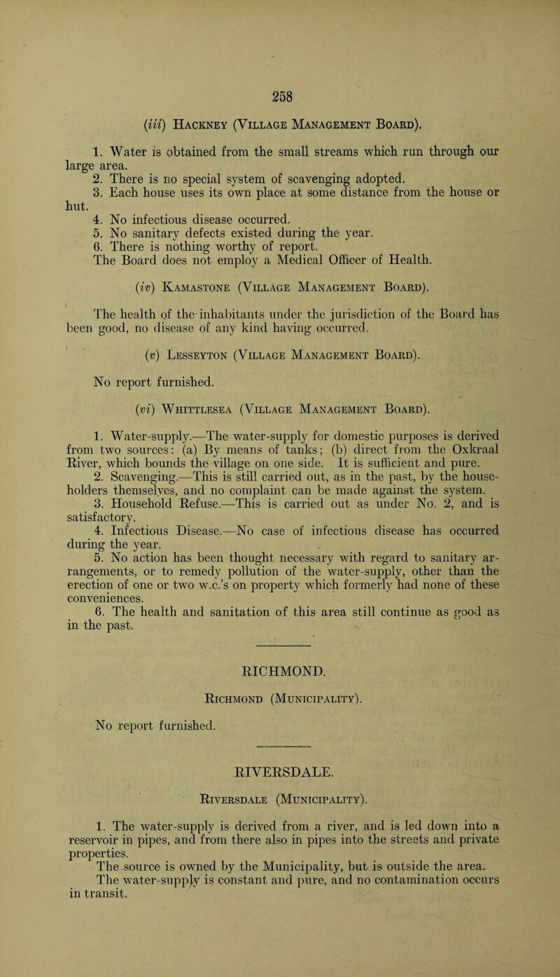 (Hi) Hackney (Village Management Board). 1. Water is obtained from the small streams which run through our large area. 2. There is no special system of scavenging adopted. 3. Each house uses its own place at some distance from the house or hut. 4. No infectious disease occurred. 5. No sanitary defects existed during the year. 6. There is nothing worthy of report. The Board does not employ a Medical Officer of Health. (iv) Kamastone (Village Management Board). \ The health of the-inhabitants under the jurisdiction of the Board has been good, no disease of any kind having occurred. (v) Lesseyton (Village Management Board). No report furnished. (vi) Whittlesea (Village Management Board). 1. Water-supply.—The water-supply for domestic purposes is derived from two sources: (a) By means of tanks; (b) direct from the Oxkraal River, which bounds the village on one side. It is sufficient and pure. 2. Scavenging.—This is still carried out, as in the past, by the house¬ holders themselves, and no complaint can be made against the system. 3. Household Refuse.—This is carried out as under No. 2, and is satisfactory, 4. Infectious Disease.—No case of infectious disease has occurred during the year. 5. No action has been thought necessary with regard to sanitary ar¬ rangements, or to remedy pollution of the water-supply, other than the erection of one or two w.c.’s on property which formerly had none of these conveniences. 6. The health and sanitation of this area still continue as good as in the past. RICHMOND. Richmond (Municipality). No report furnished. RIVERSDALE. Riversdale (Municipality). 1. The water-supply is derived from a river, and is led down into a reservoir in pipes, and from there also in pipes into the streets and private properties. The source is owned by the Municipality, but is outside the area. The water-supply is constant and pure, and no contamination occurs in transit.