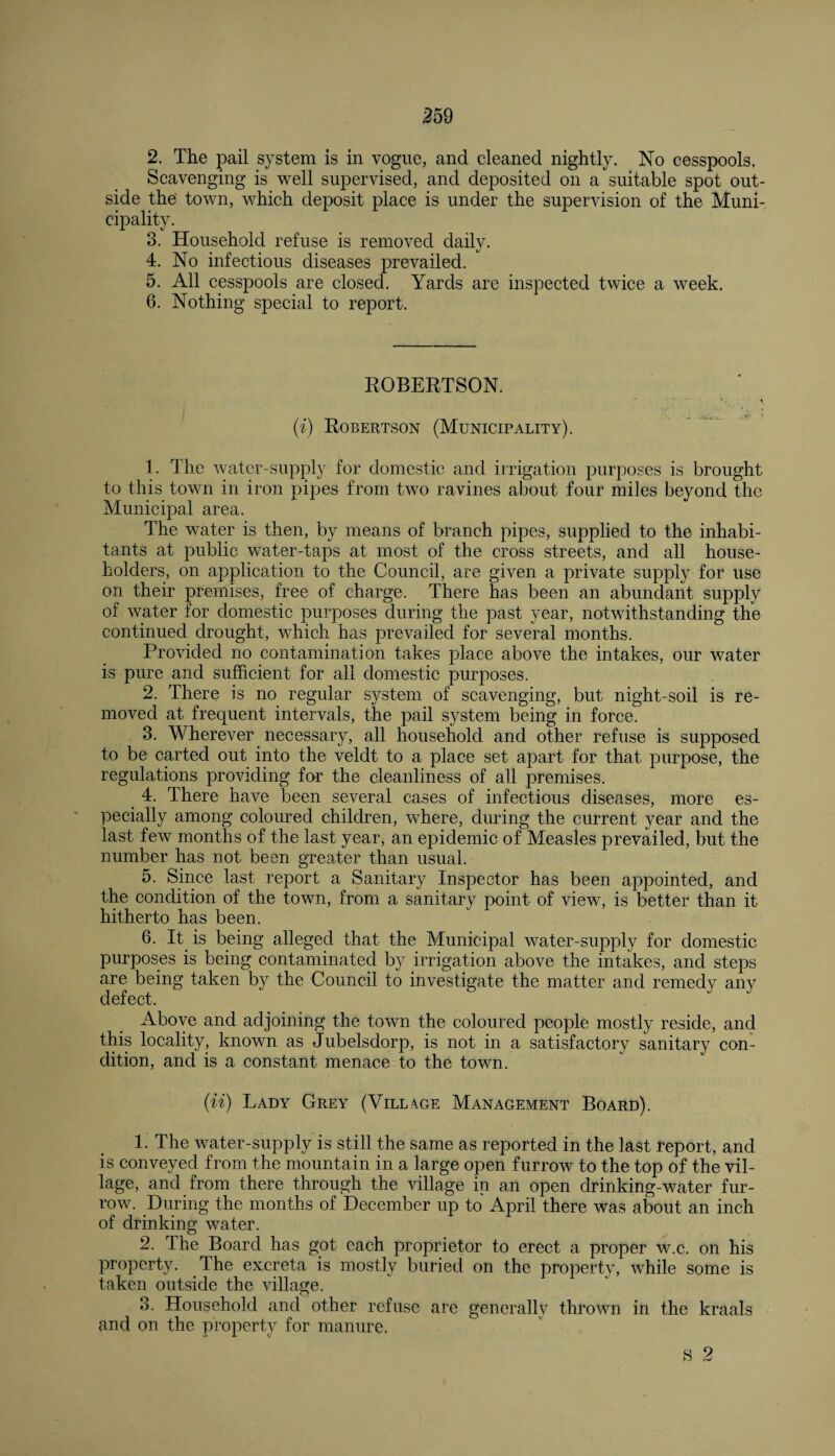 2. The pail system is in vogue, and cleaned nightly. No cesspools. Scavenging is well supervised, and deposited on a suitable spot out¬ side the town, which deposit place is under the supervision of the Muni¬ cipality. 3. Household refuse is removed daily. 4. No infectious diseases prevailed. 5. All cesspools are closed. Yards are inspected twice a week. 6. Nothing special to report. ROBERTSON. ’, » -- i 'r'~ ' (i) Robertson (Municipality). 1. The water-supply for domestic and irrigation purposes is brought to this town in iron pipes from two ravines about four miles beyond the Municipal area. The water is then, by means of branch pipes, supplied to the inhabi¬ tants at public water-taps at most of the cross streets, and all house¬ holders, on application to the Council, are given a private supply for use on their premises, free of charge. There has been an abundant supply of water for domestic purposes during the past year, notwithstanding the continued drought, which has prevailed for several months. Provided no contamination takes place above the intakes, our water is pure and sufficient for all domestic purposes. 2. There is no regular system of scavenging, but night-soil is re¬ moved at frequent intervals, the pail system being in force. 3. Wherever necessary, all household and other refuse is supposed to be carted out into the veldt to a place set apart for that purpose, the regulations providing for the cleanliness of all premises. 4. There have been several cases of infectious diseases, more es¬ pecially among coloured children, where, during the current year and the last few months of the last year, an epidemic of Measles prevailed, but the number has not been greater than usual. 5. Since last report a Sanitary Inspector has been appointed, and the condition of the town, from a sanitary point of view, is better than it hitherto has been. 6. It is being alleged that the Municipal water-supply for domestic purposes is being contaminated by irrigation above the intakes, and steps are being taken by the Council to investigate the matter and remedy any defect. Above and adjoining the town the coloured people mostly reside, and this locality, known as Jubelsdorp, is not in a satisfactory sanitary con¬ dition, and is a constant menace to the town. (ii) Lady Grey (Village Management Board). 1. The water-supply is still the same as reported in the last report, and is conveyed from the mountain in a large open furrow to the top of the vil¬ lage, and from there through the village in an open drinking-water fur¬ row. During the months of December up to April there was about an inch of drinking water. 2. The Board has got each proprietor to erect a proper w.c. on his property. The excreta is mostly buried on the property, while some is taken outside the village. 3. Household and other refuse are generally thrown in the kraals and on the property for manure. S 2
