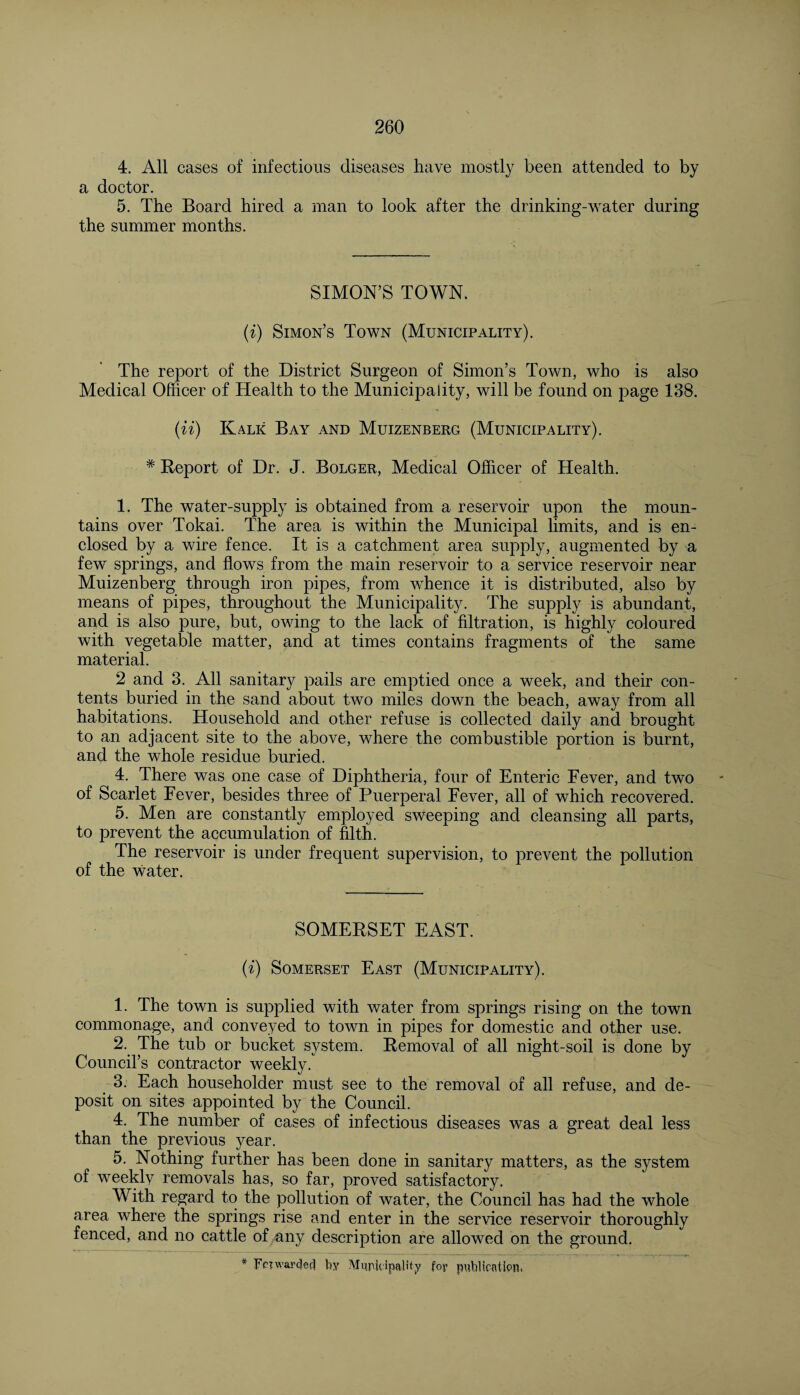 4. All cases of infectious diseases have mostly been attended to by a doctor. 5. The Board hired a man to look after the drinking-water during the summer months. SIMON’S TOWN. (i) Simon’s Town (Municipality). The report of the District Surgeon of Simon’s Town, who is also Medical Officer of Health to the Municipality, will be found on page 138. (ii) Kalk Bay and Muizenberg (Municipality). # Report of Dr. J. Bolger, Medical Officer of Health. 1. The water-supply is obtained from a reservoir upon the moun¬ tains over Tokai. The area is within the Municipal limits, and is en¬ closed by a wire fence. It is a catchment area supply, augmented by a few springs, and flows from the main reservoir to a service reservoir near Muizenberg through iron pipes, from whence it is distributed, also by means of pipes, throughout the Municipality. The supply is abundant, and is also pure, but, owing to the lack of filtration, is highly coloured with vegetable matter, and at times contains fragments of the same material. 2 and 3. All sanitary pails are emptied once a week, and their con¬ tents buried in the sand about two miles down the beach, away from all habitations. Household and other refuse is collected daily and brought to an adjacent site to the above, where the combustible portion is burnt, and the whole residue buried. 4. There was one case of Diphtheria, four of Enteric Fever, and two of Scarlet Fever, besides three of Puerperal Fever, all of which recovered. 5. Men are constantly employed sweeping and cleansing all parts, to prevent the accumulation of filth. The reservoir is under frequent supervision, to prevent the pollution of the water. SOMERSET EAST. (i) Somerset East (Municipality). 1. The town is supplied with water from springs rising on the town commonage, and conveyed to town in pipes for domestic and other use. 2. The tub or bucket system. Removal of all night-soil is done by Council’s contractor weekly. 3. Each householder must see to the removal of all refuse, and de¬ posit on sites appointed by the Council. 4. The number of cases of infectious diseases was a great deal less than the previous year. 5. Nothing further has been done in sanitary matters, as the system of weekly removals has, so far, proved satisfactory. With regard to the pollution of water, the Council has had the whole area where the springs rise and enter in the service reservoir thoroughly fenced, and no cattle of any description are allowed on the ground.