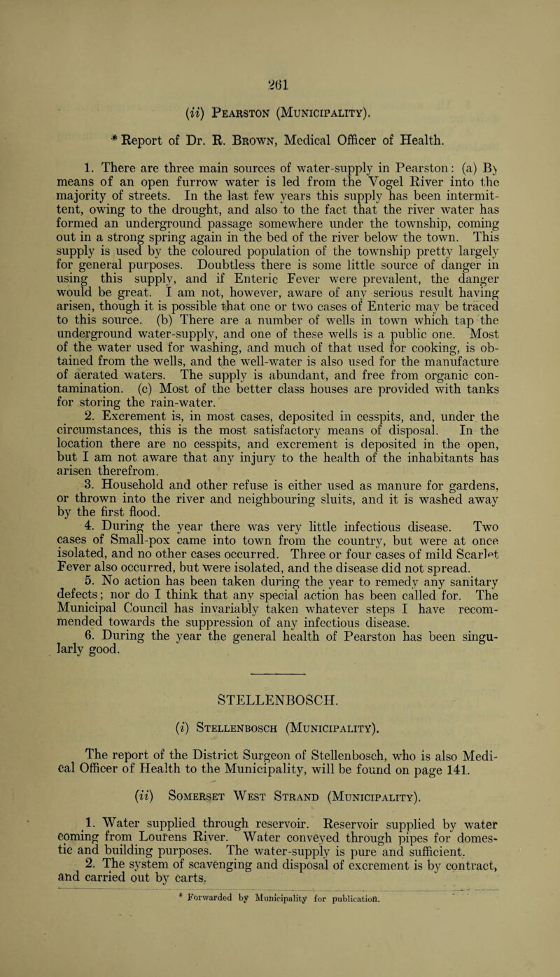 {it) Pearston (Municipality). * Report of Dr. R. Brown, Medical Officer of Health. 1. There are three main sources of water-supply in Pearston: (a) B) means of an open furrow water is led from the Vogel River into the majority of streets. In the last few years this supply has been intermit¬ tent, owing to the drought, and also to the fact that the river water has formed an underground passage somewhere under the township, coming out in a strong spring again in the bed of the river below the town. This supply is used by the coloured population of the township pretty largely for general purposes. Doubtless there is some little source of danger in using this supply, and if Enteric Fever were prevalent, the danger would be great. I am not, however, aware of any serious result having arisen, though it is possible that one or two cases of Enteric may be traced to this source, (b) There are a number of wells in town which tap the underground water-supply, and one of these wells is a public one. Most of the water used for washing, and much of that used for cooking, is ob¬ tained from the wells, and the well-water is also used for the manufacture of aerated waters. The supply is abundant, and free from organic con¬ tamination. (c) Most of the better class houses are provided with tanks for storing the rain-water. 2. Excrement is, in most cases, deposited in cesspits, and, under the circumstances, this is the most satisfactory means of disposal. In the location there are no cesspits, and excrement is deposited in the open, but I am not aware that any injury to the health of the inhabitants has arisen therefrom. 3. Household and other refuse is either used as manure for gardens, or thrown into the river and neighbouring sluits, and it is washed away by the first flood. 4. During the year there was very little infectious disease. Two cases of Small-pox came into town from the country, but were at once isolated, and no other cases occurred. Three or four cases of mild Scarlet Fever also occurred, but were isolated, and the disease did not spread. 5. No action has been taken during the year to remedy any sanitary defects; nor do I think that any special action has been called for. The Municipal Council has invariably taken whatever steps I have recom¬ mended towards the suppression of any infectious disease. 6. During the year the general health of Pearston has been singu¬ larly good. STELLENBOSCH. (i) Stellenbosch (Municipality). The report of the District Surgeon of Stellenbosch, who is also Medi¬ cal Officer of Health to the Municipality, will be found on page 141. (ii) Somerset West Strand (Municipality). 1- Water supplied through reservoir. Reservoir supplied by water coming from Lourens River. Water conveyed through pipes for domes¬ tic and building purposes. The water-supply is pure and sufficient. 2. The system of scavenging and disposal of excrement is by contract, and carried out bv carts. «/