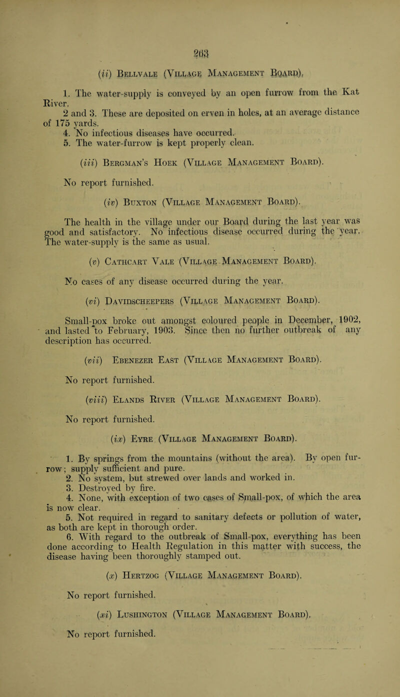1. The water-supply is conveyed by an open furrow from the Kat River. 2 and 3. These are deposited on erven in holes, at an average distance of 175 yards. 4. No infectious diseases have occurred. 5. The water-furrow is kept properly clean. (Hi) Bergman’s Hoek (Village Management Board). No report furnished. (iv) Btjxton (Village Management Board). The health in the village under our Board during the last year was good and satisfactory. No infectious disease occurred during the year. The water-supply is the same as usual. (v) Cathcart Vale (Village Management Board). No cases of any disease occurred during the year. (vi) Davidscheepers (Village Management Board). Small-pox broke out amongst coloured people in December, 1902, and lasted To February, 1903. Since then no further outbreak of any description has occurred. (■vii) Ebenezer East (Village Management Board). No report furnished. (viii) Elands River (Village Management Board). No report furnished. (ix) Eyre (Village Management Board). 1. By springs from the mountains (without the area). By open fur¬ row; supply sufficient and pure. 2. No system, but strewed over lands and worked in. 3. Destroyed by fire. 4. None, with exception of two cases of Small-pox, of which the area is noW clear. 5. Not required in regard to sanitary defects or pollution of water, as both are kept in thorough order. 6. With regard to the outbreak of Small-pox, everything has been done according to Health Regulation in this matter with success, the disease having been thoroughly stamped out. (x) Hertzog (Village Management Board). / No report furnished. (xi) Lushington (Village Management Board). No report furnished.