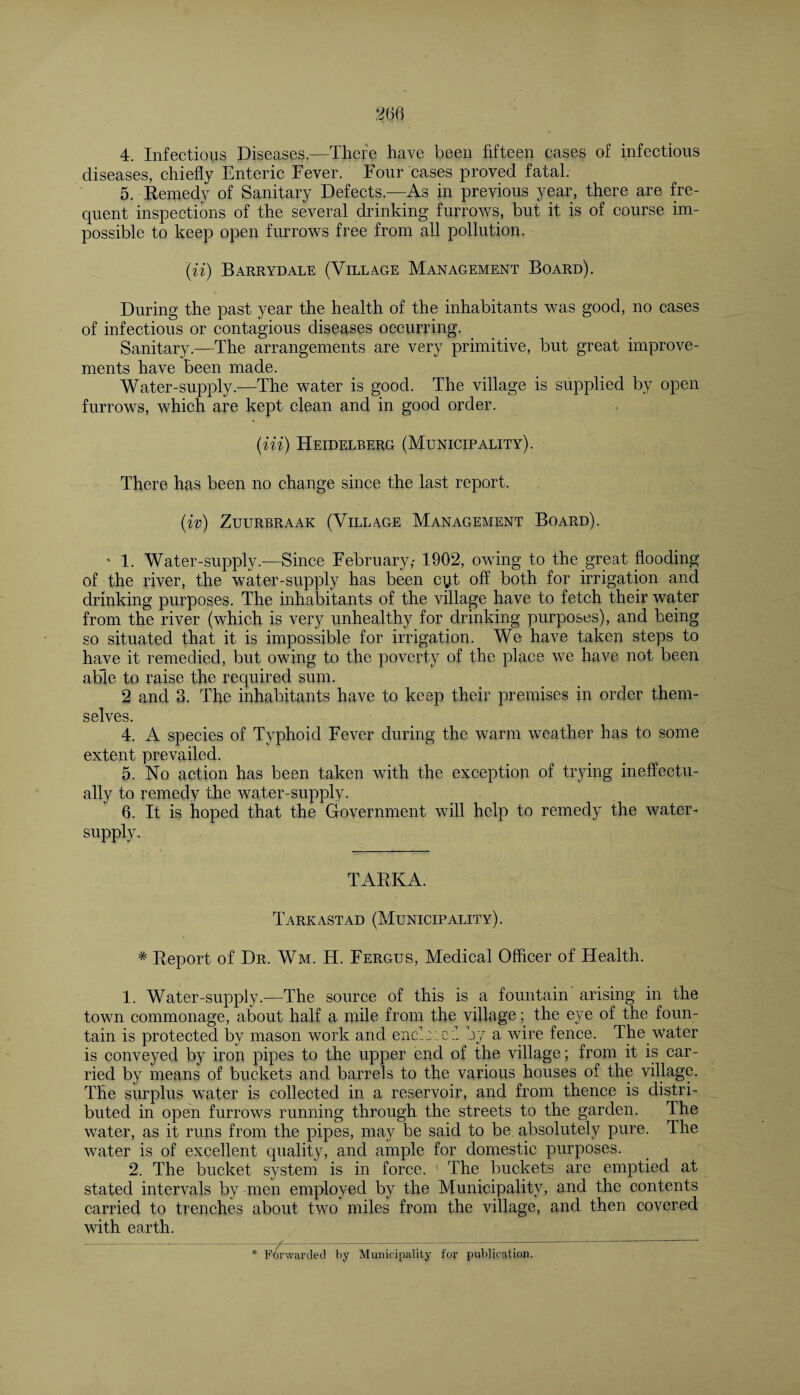 diseases, chiefly Enteric Fever. Four cases proved fatal. 5. Remedy of Sanitary Defects.—As in previous year, there are fre¬ quent inspections of the several drinking furrows, but it is of course im¬ possible to keep open furrows free from all pollution. (ii) Barrydale (Village Management Board). During the past year the health of the inhabitants was good, no cases of infectious or contagious diseases occurring. Sanitary.—The arrangements are very primitive, but great improve¬ ments have been made. Water-supply.—The water is good. The village is supplied by open furrows, which are kept clean and in good order. (Hi) Heidelberg (Municipality). There has been no change since the last report. (in) ZUURBRAAK (VlLLVGE MANAGEMENT BOARD). * 1. Water-supply.—Since February,- 1902, owing to the great flooding of the river, the water-supply has been cyt off both for irrigation and drinking purposes. The inhabitants of the village have to fetch their water from the river (which is very unhealthy for drinking purposes), and being so situated that it is impossible for irrigation. We have taken steps to have it remedied, but owing to the poverty of the place we have not been able to raise the required sum. 2 and 3. The inhabitants have to keep their premises in order them¬ selves. 4. A species of Typhoid Fever during the warm weather has to some extent prevailed. 5. No action has been taken with the exception of trying ineffectu¬ ally to remedy the water-supply. 6. It is hoped that the Government will help to remedy the water- supply. TARKA. Tarkastad (Municipality). * Report of Dr, Wm. H. Fergus, Medical Officer of Health. 1. Water-supply.—The source of this is a fountain arising in the town commonage, about half a mile from the village; the eye of the foun¬ tain is protected by mason work and end::cl by a wire fence. The Water is conveyed by iron pipes to the upper end of the village; from it is car¬ ried by means of buckets and barrels to the various houses of the village. The surplus water is collected in a reservoir, and from thence is distri¬ buted in open furrows running through the streets to the garden. The water, as it runs from the pipes, may be said to be absolutely pure. The water is of excellent quality, and ample for domestic purposes. 2. The bucket system is in force. ' The buckets are emptied at stated intervals by men employed by the Municipality, and the contents carried to trenches about two miles from the village, and then covered with earth. by Municipality fen’ publication