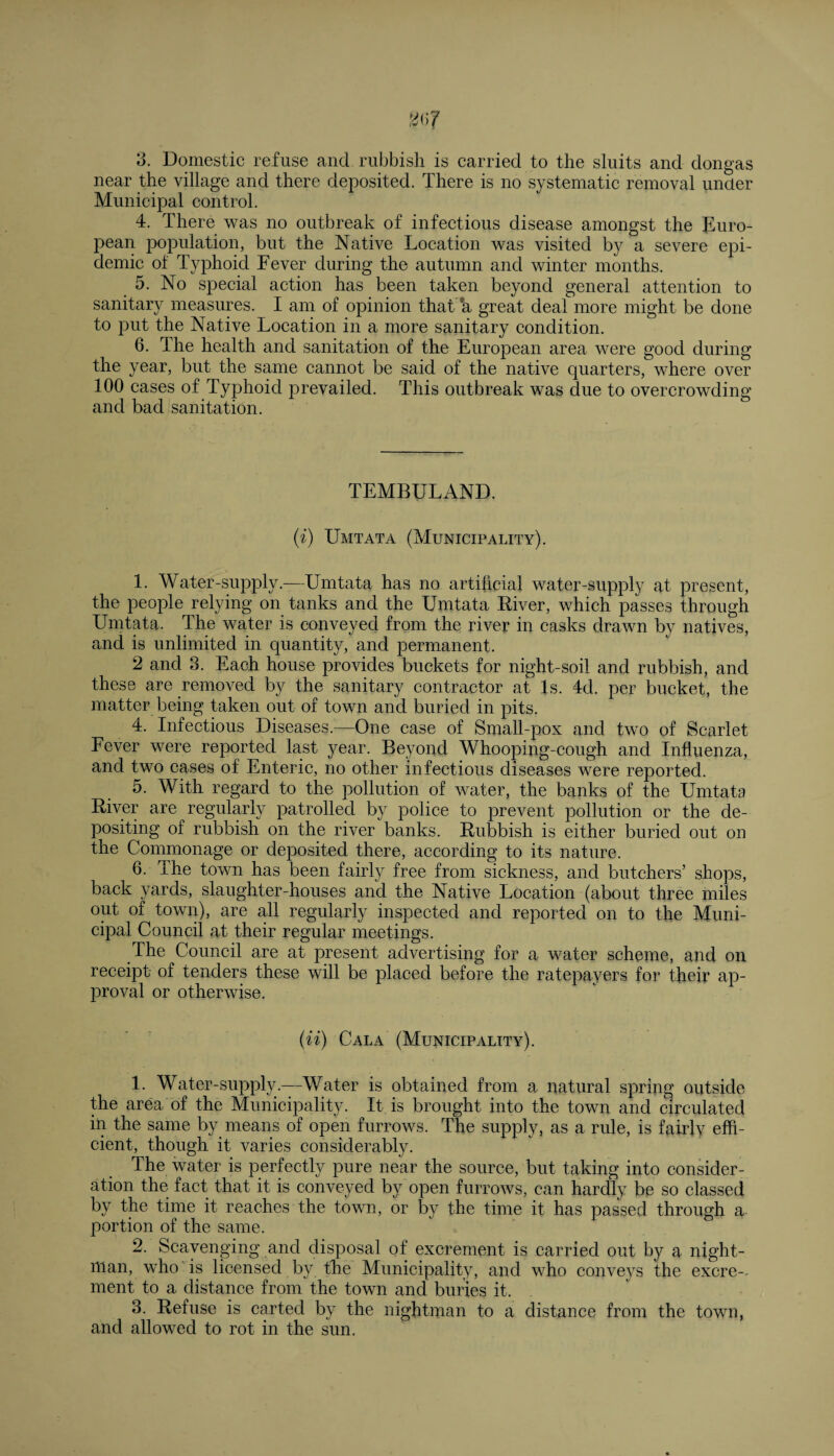 3. Domestic refuse and rubbish is carried to the sluits and dongas near the village and there deposited. There is no systematic removal under Municipal control. 4. There was no outbreak of infectious disease amongst the Euro¬ pean population, but the Native Location was visited by a severe epi¬ demic of Typhoid Fever during the autumn and winter months. 5. No special action has been taken beyond general attention to sanitary measures. I am of opinion that a great deal more might be done to put the Native Location in a more sanitary condition. 6. The health and sanitation of the European area were good during the year, but the same cannot be said of the native quarters, where over 100 cases of Typhoid prevailed. This outbreak was due to overcrowding and bad sanitation. TEMBULAND. (i) Umtata (Municipality). 1. Water-supply.—Umtata has no artificial water-supply at present, the people relying on tanks and the Umtata Biver, which passes through Umtata. The water is conveyed from the river in casks drawn by natives, and is unlimited in quantity, and permanent. 2 and 3. Each house provides buckets for night-soil and rubbish, and these are removed by the sanitary contractor at Is. 4d. per bucket, the matter being taken out of town and buried in pits. 4. Infectious Diseases.—One case of Small-pox and two of Scarlet Fever were reported last year. Beyond Whooping-cough and Influenza, and two cases of Enteric, no other infectious diseases were reported. 5. With regard to the pollution of water, the banks of the Umtata Biver are regularly patrolled by police to prevent pollution or the de¬ positing of rubbish on the river banks. Bubbish is either buried out ou the Comnionage or deposited there, according to its nature. 6. The town has been fairly free from sickness, and butchers’ shops, back yards, slaughter-houses and the Native Location (about three miles out of town), are all regularly inspected and reported on to the Muni¬ cipal Council at their regular meetings. The Council are at present advertising for a water scheme, and on receipt of tenders these will be placed before the ratepayers for their ap¬ proval or otherwise. (ii) Cala (Municipality). 1. Water-supply—Water is obtained from a natural spring outside the area of the Municipality. It is brought into the town and circulated in the same by means of open furrows. The supply, as a rule, is fairly effi¬ cient, though it varies considerably. The water is perfectly pure near the source, but taking into consider¬ ation the fact that it is conveyed by open furrows, can hardly be so classed by the time it reaches the town, or by the time it has passed through a portion of the same. 2. Scavenging and disposal of excrement is carried out by a night¬ man, who is licensed by the Municipality, and who conveys the excre¬ ment to a distance from the town and buries it. 3. Befuse is carted by the nightman to a distance from the town, and allowed to rot in the sun.