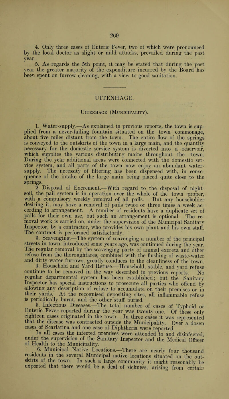 4. Only three cases of Enteric Fever, two of which were pronounced by the local doctor as slight or mild attacks, prevailed during the past year. 5. As regards the 5th point, it may be stated that during the past year the greater majority of the expenditure incurred by the Board has been spent on furrow cleaning, with a view to good sanitation. UITENHAGE. UlTENHAGE (MUNICIPALITY). 1. Water-supply.—As explained in previous reports, the town is sup¬ plied from a never-failing fountain situated on the town commonage, about five miles distant from the town. The entire flow of the springs is conveyed to the outskirts of the town in a large main, and the quantity necessary for the domestic service system is diverted into a reservoir, which supplies the various distributing mains throughout the town. During the year additional areas were connected with the domestic ser¬ vice system, and all parts of the town now enjoy an abundant water- supply. The necessity of filtering has been dispensed with, in conse¬ quence of the intake of the large main being placed quite close to the springs. 2. Disposal of Excrement.—With regard to the disposal of night- soil, the pail system is in operation over the whole of the town proper, with a compulsory weekly removal of all pails. But any householder desiring it, may have a removal of pails twice or three times a week ac¬ cording to arrangement. A number of residents have a duplicate set of pails for their own use, but such an arrangement is optional. The re¬ moval work is carried on, under the supervision of the Municipal Sanitary Inspector, by a contractor, who provides his own plant and his own staff. The contract is performed satisfactorily. 3. Scavenging.—The system of scavenging a number of the principal streets in town, introduced some years ago, was continued during the year. The regular removal by the scavenging party of animal excreta and other refuse from the thoroughfares, combined with the flushing of waste-water and dirty-water furrows, greatly conduces to the cleanliness of the town. 4. Household and Yard Refuse.—Household, stable, and yard refuse continue to be removed in the way described in previous reports. No regular departmental system has been established; but the Sanitary Inspector has special instructions to prosecute all parties who offend by allowing any description of refuse to accumulate on their premises or in their yards. At the recognised depositing sites, all inflammable refuse is periodically burnt, and the other stuff buried. 5. Infectious Diseases.—The total number of cases of Typhoid or Enteric Fever reported during the year was twenty-one. Of these only eighteen cases originated in the town. In three cases it was represented that the disease was contracted outside the Municipality. Over a dozen cases of Scarlatina and one case of Diphtheria were reported. In all cases the infected premises were attended to and disinfected, under the supervision of the Sanitary Inspector and the Medical Officer of Health to the Municipality. 6. Municipal Native Locations.—There are nearly four thousand residents in the several Municipal native locations situated on the out¬ skirts of the town. In such a large community it might reasonably be expected that there would be a deal of sickness, arising from certain