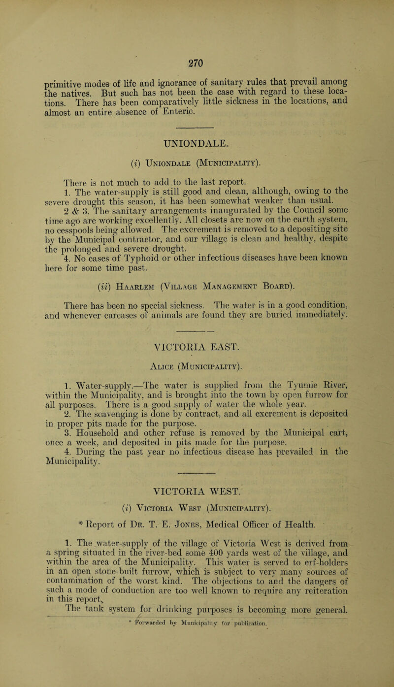 primitive modes of life and ignorance of sanitary rules that prevail among the natives. But such has not been the case with regard to these loca¬ tions. There has been comparatively little sickness in the locations, and almost an entire absence of Enteric. UNIONDALE. (i) Uniondale (Municipality). There is not much to add to the last report. 1. The water-supply is still good and clean, although, owing to the severe drought this season, it has been somewhat weaker than usual. 2 & 3. The sanitary arrangements inaugurated by the Council some time ago are working excellently. All closets are now on the earth system, no cesspools being allowed. The excrement is removed to a depositing site by the Municipal contractor, and our village is clean and healthy, despite the prolonged and severe drought. 4. No cases of Typhoid or other infectious diseases have been known here for some time past. (ii) Haarlem (Village Management Board). There has been no special sickness. The water is in a good condition, and whenever carcases of animals are found they are buried immediately. VICTORIA EAST. Alice (Municipality). 1. Water-supply.—The water is supplied from the Tyumie River, within the Municipality, and is brought into the town by open furrow for all purposes. There is a good supply of water the whole year. 2. The scavenging is done by contract, and all excrement is deposited in proper pits made for the purpose. 3. Household and other refuse is removed by the Municipal cart, once a week, and deposited in pits made for the purpose. 4. During the past year no infectious disease has prevailed in the Municipality. VICTORIA AVEST. (i) Victoria West (Municipality). # Report of Dr. T. E. Jones, Medical Officer of Health. 1. The water-supply of the village of Victoria West is derived from a spring situated in the river-bed some 400 yards west of the village, and within the area of the Municipality. This water is served to erf-holders in an open stone-built furrow, which is subject to very many sources of contamination of the worst kind. The objections to and the dangers of such a mode of conduction are too well known to recpiire any reiteration in this report* The tank system for drinking purposes is becoming more general.