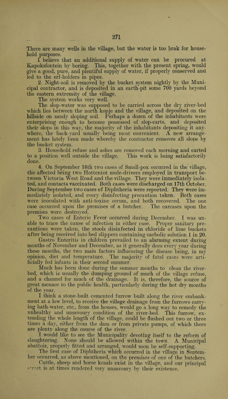 There are many wells in the village, but the water is too brak for house¬ hold purposes. 1 believe that an additional supply of water can be procured at Kapoksfontein by boring. This, together with the present spring, would give a good, pure, and plentiful supply of water, if properly conserved and led to the erf-holders in pipes. 2. Night-soil is removed by the bucket system nightly by the Muni¬ cipal contractor, and is deposited in an earth-pit some 700 yards beyond the eastern extremity of the village. The system works very well. The slop-water was supposed to be carried across the dry river-bed which lies between the north kopje and the village, and deposited on the hillside on sandy sloping soil. Perhaps a dozen of the inhabitants were enterprising enough to become possessed of slop-carts, and deposited their slops in this way, the majority of the inhabitants depositing it any¬ where, the back-yard usually being most convenient. A new arrange¬ ment has lately been made whereby the contractor removes all slops by the bucket system. 3. Household refuse and ashes are removed each morning and carted to a position well outside the village. This work is being satisfactorily done. 4. On September 16th two cases of Small-pox occurred in the village, the affected being two Hottentot mule-drivers employed in transport be¬ tween Victoria West Road and the village. They were immediately isola¬ ted, and contacts vaccinated. Both cases were discharged on 17th October. During September two cases of Diphtheria were reported. They were im¬ mediately isolated, and every disinfecting precaution taken. Both cases were inoculated with anti-toxine serum, and both recovered. The one case occurred upon the premises of a butcher. The carcases upon the premises were destroyed. Two cases of Enteric Fever occurred during December. I was un¬ able to trace the cause of infection in either case. Proper sanitary pre¬ cautions were taken, the stools disinfected in chloride of lime buckets after being received into bed slippers containing carbolic solution 1 in 20. Gastro Enteritis in children prevailed to an alarming extent during months of November and December, as it generally does every year during these months, the two main factors influencing the disease being, in my opinion, diet and temperature. The majority of fatal cases were arti¬ ficially fed infants in their second summer. Much has been done during the summer months to clean the river¬ bed, which is usually the dumping ground of much of the village refuse, and a channel for much of the drainage. It is, therefore, the source of great menace to the public health, particularly during the hot dry months of the vear. %J I think a stone-built cemented furrow built along the river embank¬ ment at a low level, to receive the village drainage from the furrows carry¬ ing bath-water, etc., from the houses, would go a long way to remedy the unhealthy and unsavoury condition of the river-bed. This furrow, ex¬ tending the whole length of the village, could be flushed out two or three times a day, either from the dam or from private pumps, of which there are plenty along the course of the river. I would like to see the Municipality devoting itself to the reform of slaughtering. None should.be allowed within the town. A Municipal abattoir, properly fitted and arranged, would soon be self-supporting. The first case of Diphtheria which occurred in the village in Septem¬ ber occurred, as above mentioned, on the premises of one of the butchers. Cattle, sheep and horse kraals exist in the village, and our principal &*rret is at times rendered very unsavoury by their existence,