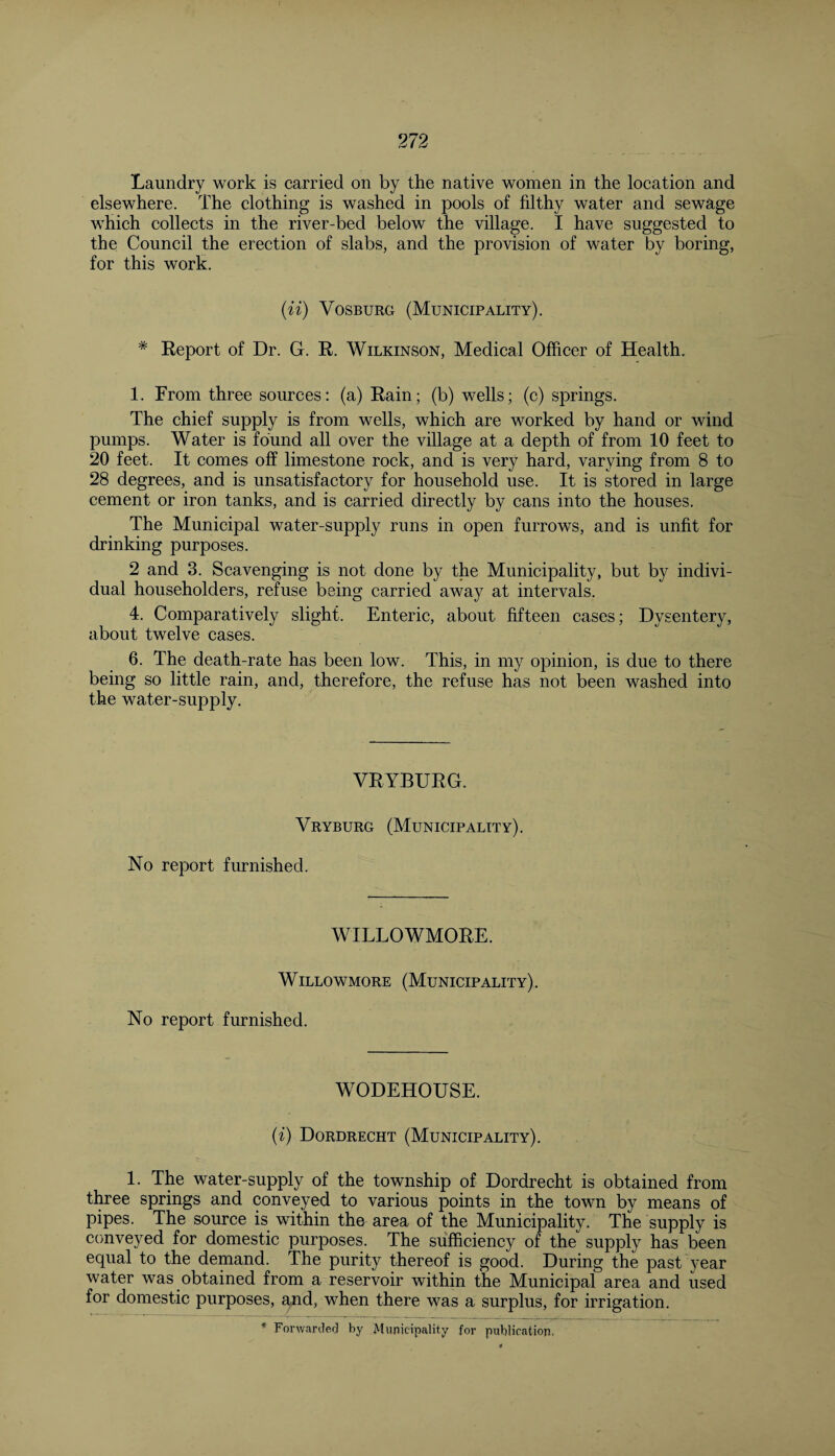 Laundry work is carried on by the native women in the location and elsewhere. The clothing is washed in pools of filthy water and sewage which collects in the river-bed below the village. I have suggested to the Council the erection of slabs, and the provision of water by boring, for this work. (ii) Vosburg (Municipality). * Report of Dr. G. R. Wilkinson, Medical Officer of Health. 1. From three sources: (a) Rain; (b) wells; (c) springs. The chief supply is from wells, which are worked by hand or wind pumps. Water is found all over the village at a depth of from 10 feet to 20 feet. It comes off limestone rock, and is very hard, varying from 8 to 28 degrees, and is unsatisfactory for household use. It is stored in large cement or iron tanks, and is carried directly by cans into the houses. The Municipal water-supply runs in open furrows, and is unfit for drinking purposes. 2 and 3. Scavenging is not done by the Municipality, but by indivi¬ dual householders, refuse being carried away at intervals. 4. Comparatively slight. Enteric, about fifteen cases; Dysentery, about twelve cases. 6. The death-rate has been low. This, in my opinion, is due to there being so little rain, and, therefore, the refuse has not been washed into the water-supply. VRYBURG. Vryburg (Municipality). No report furnished. WILLOWMORE. Willowmore (Municipality). No report furnished. WODEHOUSE. (i) Dordrecht (Municipality). 1. The water-supply of the township of Dordrecht is obtained from three springs and conveyed to various points in the town by means of pipes. The source is within the area of the Municipality. The supply is conveyed for domestic purposes. The sufficiency of the supply has been equal to the demand. The purity thereof is good. During the past year water was obtained from a reservoir within the Municipal area and used for domestic purposes, and, when there was a surplus, for irrigation.