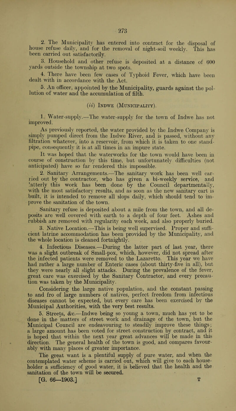 2. The Municipality has entered into contract for the disposal of house refuse daily, and for the removal of night-soil weekly. This has been carried out satisfactorily. 3. Household and other refuse is deposited at a distance of 600 yards outside the township at two spots. 4. There have been few cases of Typhoid Fever, which have been dealt with in accordance with the Act. 5. An officer, appointed by the Municipality, guards against the pol¬ lution of water and the accumulation of filth. (n) Indwe (Municipality). 1. Water-supply.—The water-supply for the town of Indwe has not improved. As previously reported, the water provided by the Indwe Company is simply pumped direct from the Indwe River, and is passed, without any filtration whatever, into a reservoir, from which it is taken to one stand¬ pipe, consequently it is at all times in an impure state. It was hoped that the waterworks for the town would have been in course of construction by this time, but unfortunately difficulties (not anticipated) have so far rendered this impossible. 2. Sanitary Arrangements.—The sanitary work has been well car¬ ried out by the contractor, who has given a bi-weekly service, and latterly this work has been done by the Council departmental ly, with the most satisfactory results, and as soon as the new sanitary cart is built, it is intended to remove all slops daily, which should tend to im¬ prove the sanitation of the town. Sanitary refuse is deposited about a mile from the town, and all de¬ posits are well covered with earth to a depth of four feet. Ashes and rubbish are removed with regularity each week, and also properly buried. 3. Native Location.—This is being well supervised. Proper and suffi¬ cient latrine accommodation has been provided by the Municipality, and the whole location is cleaned fortnightly. 4. Infectious Diseases.—During the latter part of last year, there was a slight outbreak of Small-pox, which, however, did not spread after the infected patients were removed to the Lazaretto. This year we have had rather a large number of Enteric cases (about thirty-five in all), but they were nearly all slight attacks. During the prevalence of the fever, great care was exercised by the Sanitary Contractor, and every precau¬ tion was taken by the Municipality. Considering the large native population, and the constant passing to and fro of large numbers of natives, perfect freedom from infectious diseases cannot be expected, but every care has been exercised by the Municipal Authorities, with the very best results. 5. Streets, &c.—Indwe being so young a town, much has yet to be done in the matters of street work and drainage of the town, but the Municipal Council are endeavouring to steadily improve these things; a large amount has been voted for street construction by contract, and it is hoped that within the next year great advances will be made in this direction. The general health of the town is good, and compares favour¬ ably with many places of greater importance. The great want is a plentiful supply of pure water, and when the contemplated water scheme is carried out, which will give to each house¬ holder a sufficiency of good water, it is believed that the health and the sanitation of the town will be secured. [G. 66—1903.]